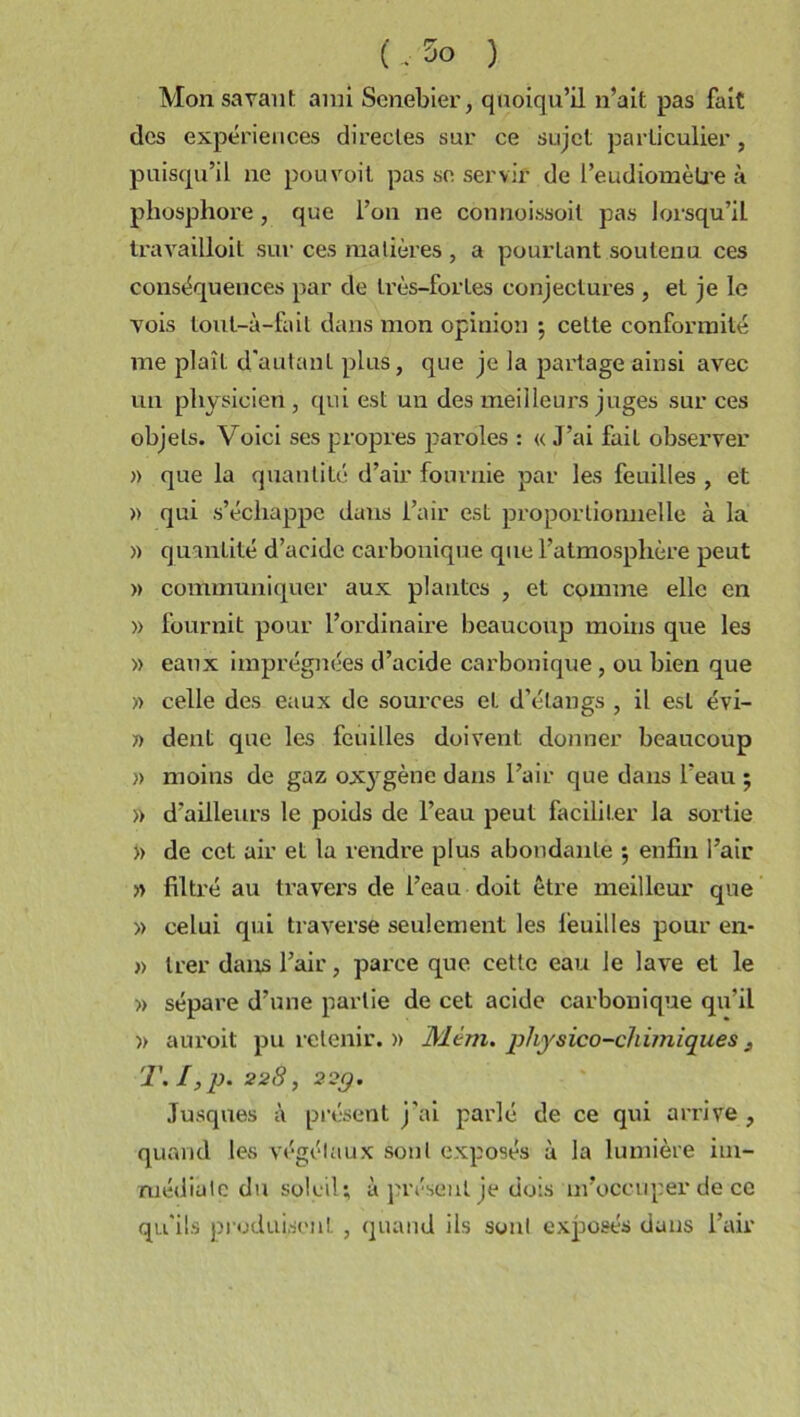 (.5o ) Mon savant ami Senebier, quoiqu’il n’ait pas fait des expériences directes sur ce sujet particulier, puisqu’il ne pouvoit pas se servir de l’eudiomèlre à phosphore , que l’on ne connoissoil pas lorsqu’il travailloit sur ces matières , a pourtant soutenu ces conséquences par de très-fortes conjectures , et je le vois tout-à-fait dans mon opinion ; cette conformité me plaît d'autant plus, que je la partage ainsi avec un physicien, qui est un des meilleurs juges sur ces objets. Voici ses propres paroles : « J’ai fait observer » que la quantité d’air fournie par les feuilles , et » qui s’échappe dans l’air est proportionnelle à la » quantité d’acide carbonique que l’atmosphère peut » communiquer aux plantes , et comme elle en » fournit pour l’ordinaire beaucoup moins que les » eaux imprégnées d’acide carbonique , ou bien que « celle des eaux de sources et d’étangs , il est évi- » dent que les feuilles doivent donner beaucoup )> moins de gaz ox}'gène dans l’air que dans l’eau ; » d’ailleurs le poids de l’eau peut faciliter la sortie » de cet air et la rendre plus abondante ; enfin l’air » filtré au travers de l’eau doit être meilleur que » celui qui traverse seulement les lèuilles pour en- » trer dans l’air, parce que cette eau le lave et le » sépare d’une partie de cet acide carbonique qu’il )> auroit pu retenir. » 31cm. physico-chimiques T. I ,p. 228, 22g. Jusques à présent j'ai parlé de ce qui arrive , quand les végétaux sont exposés à la lumière im- médiate du soleil; à présent je dois m’occuper de ce qu’ils produisent , quand ils sont exposés dans l’air
