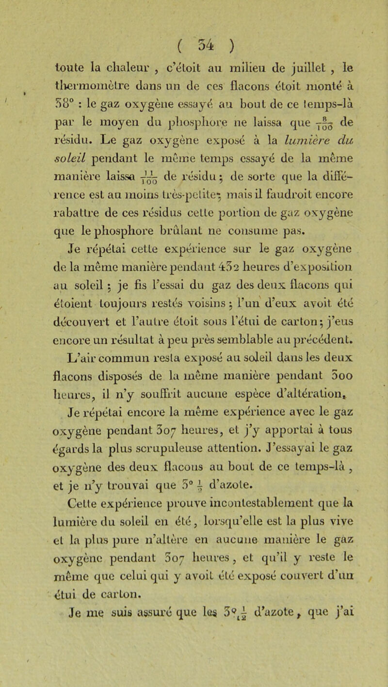 toute la chaleur , c’étoit au milieu de juillet , le thermomètre dans un de ces flacons éloit monté à 58° : le gaz oxygène essayé au bout de ce lemps-li par le moyen du phosphore ne laissa que y— de résidu. Le gaz oxygène exposé à la lumière du. soleil pendant le même temps essayé de la même manière laissa de résidu; de sorte que la diffé- rence est an moins très-petite1; mais il faudroit encore rabattre de ces résidus cette portion de gaz oxygène que le phosphore brûlant ne consume pas. Je répétai cette expérience sur le gaz oxygène de la même manière pendant 452 heures d’exposition au soleil ; je fis l’essai du gaz des deux flacons qui étoient toujours restés voisins ; l’un d’eux avoit. été découvei't et l’autre étoit sous l’étui de carton; j’eus encore un résultat à peu près semblable au précédent. L’air commun resta exposé au soleil dans les deux flacons disposés de la même manière pendant 5oo heures, il n’y souffrit aucune espèce d’altération. Je répétai encore la même expérience avec le gaz oxygène pendant 307 heures, et j’y apportai à tous égards la plus scrupuleuse attention. J’essayai le gaz oxygène des deux flacons au bout de ce temps-là , et je n’y trouvai que 5° i d’azote. Celle expérience prouve incontestablement que la lumière du soleil en été, lorsqu’elle est la plus vive et la plus pure n’altère en aucune manière le gaz oxygène pendant 807 heures, et qu’il y reste le même que celui qui y avoit été exposé couvert d’un étui de carton. Je me suis assuré que les 3?^ d’azote, que j’ai