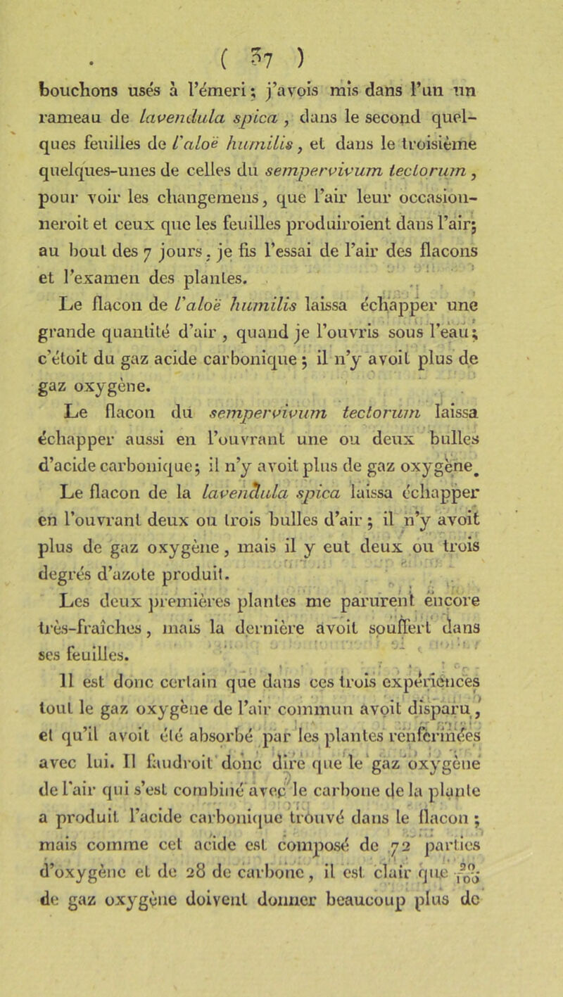 ( ?7 ) bouchons usés à l’émeri ; j’avois mis dans l’un un rameau de Lavendula spica , dans le second quel- ques feuilles de i'aloè hurnilis, el dans le troisième quelques-unes de celles du sempervivum iectorum , pour voir les cliangemens, que l’air leur occasiou- neroit et ceux que les feuilles produiroient dans l’air; au bout des 7 jours , je fis l’essai de l’air des flacons et l’examen des plantes. Le flacon de l'alo'è liumilis laissa échapper une grande quantité d’air , quand je l’ouvris sous l’eau ; c'éloit du gaz acide carbonique ; il n’y avoil plus de gaz oxygène. Le flacon du sempervivum tectorum laissa échapper aussi en l’ouvrant une ou deux bulles d’acide carbonique; il n’y a voit plus de gaz oxygène# Le flacon de la lavenclula spica laissa échapper en l’ouvrant deux ou trois bulles d’air ; il n’y avoit plus de gaz oxygène, mais il y eut deux ou trois degrés d’azote produit. Les deux premières plantes me parurent encore très-fraîches, mais la dernière avoit spufl'ert dans ses feuilles. 11 est donc certain que dans ces trois expériences tout le gaz oxygène de l’air commun avoit disparu ,’ el qu’il avoit été absorbé par les plantes rënfcrinées avec lui. TI faudroit donc dire que le gaz‘oxygène de l'air qui s’est combiné avec le carbone de la plante a produit l’acide carbonique trouvé dans le flacon ; mais comme cet acide est composé de 72 parties d’oxygène et de 28 de carbone, il est clair que r20^ de gaz oxygène doivent donner beaucoup plus de