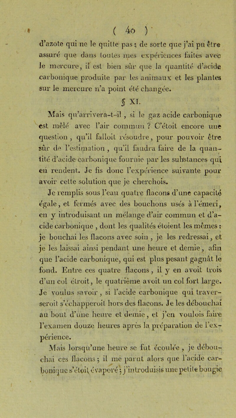 d’azote qui ne le quitte pas ; de sorte que j’ai pu être assuré que dans tou Les mes expériences faites avec le mercure, il est bien sûr que la quantité d’acide carbonique produite par les animaux et les plantes sur le mercure n’a point été changée. § XI. Mais qu’arrivera-t-il , si le gaz acide cai'bonique est mêlé avec l’air commun ? C’étoil encore une question, qu’il failoit résoudre, pour pouvoir être sûr de l’estimation , qu'il faudra faire de la quan- tité d’acide carbonique fournie par les substances qui eu rendent. Je fis donc l’expérience suivante pour avoir celle solution que je cherchois. Je remplis sous l’eau quatre flacons d’une capacité égale, et fermés avec des bouchons usés à l’émeri, en y introduisant un mélange d’air commun et d’a- cide carbonique , dont les qualités éloient les mêmes : je bouchai les flacons avec soin , je les redressai, et je les laissai ainsi pendant une heure et demie, afin que l’acide carbonique, qui est plus pesant gagnât le fond. Entre ces quatre flacons, il y en a voit trois d’un col étroit, le quatrième a voit un col fort large. Je voulus savoir, si l'acide carbouique qui traver- sent t s’échapperoil hors des flacons. Je les débouchai au bout d’une heure et demie, et j’en voulois faire l’examen douze heures après la préparation de l'ex- périence. Mais lorsqu’une heure se fut écoulée , je débou- chai ces flacons j il me parut alors que l’acide car- bonique s’étoi^évaporé 5 j’introduisis une petite bougie