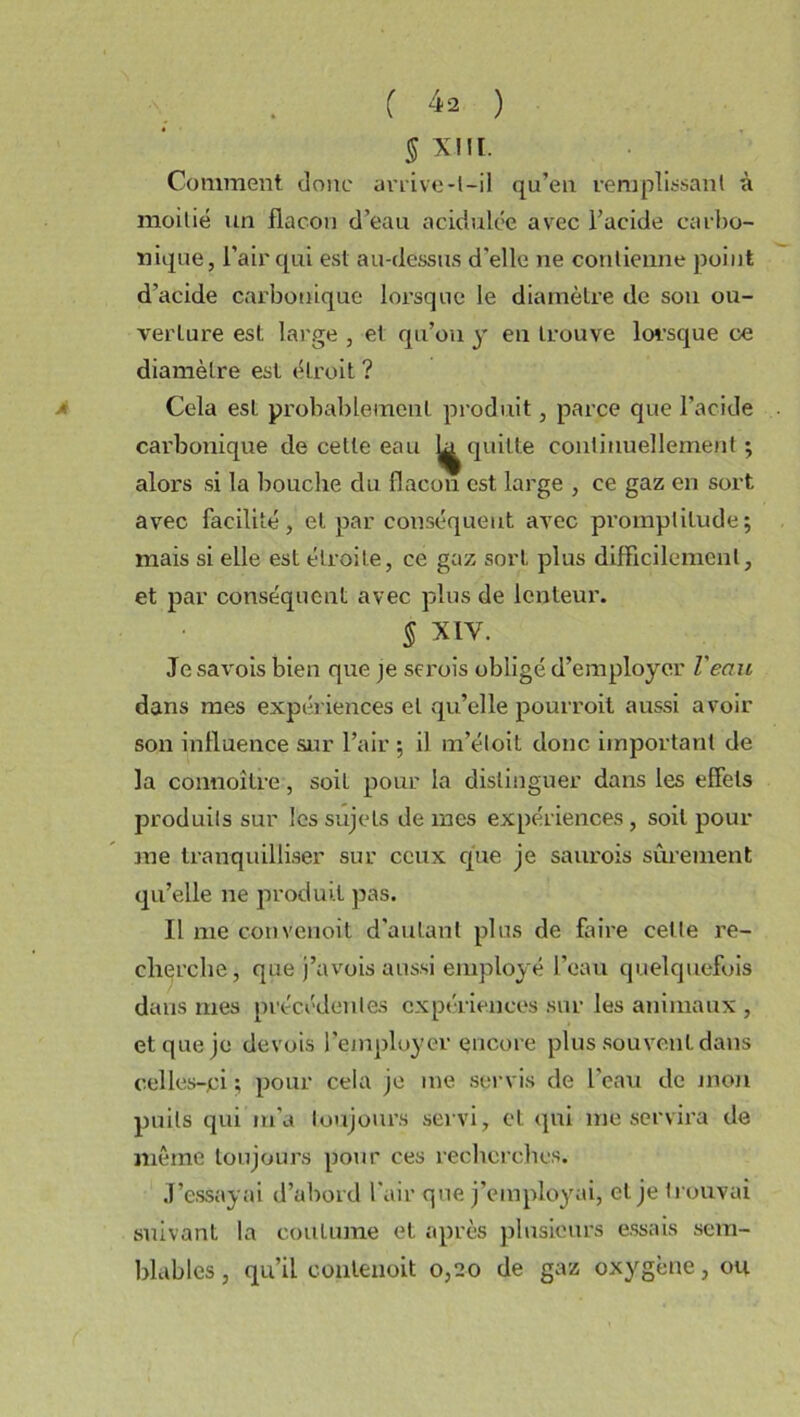 5 XIII. Comment donc arrive-l-il qu’en remplissant à moitié un flacon d’eau acidulée avec l’acide carbo- nique, l’air qui est au-dessus d'elle ne contienne point d'acide carbonique lorsque le diamètre de sou ou- verture est large , et qu’on y en trouve lorsque ce diamètre est étroit ? Cela est probablement produit, parce que l’acide carbonique de cette eau quitte continuellement ; alors si la bouche du flacon est large , ce gaz en sort avec facilité, et par conséquent avec promptitude; mais si elle est étroite, ce gaz sort plus difficilement, et par conséquent avec plus de lenteur. 5 xiv. Je savois bien que je seroîs obligé d’employer l'eau dans mes expériences et qu’elle pourroit aussi avoir son influence sur l’air ; il m’éloit donc important de la connoitre, soil pour la distinguer dans les effets produits sur les sujets de mes expériences , soil pom- me tranquilliser sur ceux que je saurois sûrement qu’elle ne produit pas. Il me convenoit d’autant plus de faire celle re- cherche, que j’avois aussi employé l’eau quelquefois dans mes précédentes expériences sur les animaux , et que je devois l’employer encore plus souvent dans celles-ci ; pour cela je me servis de l'eau de mon puits qui m’a toujours servi, et qui me servira de même toujours pour ces recherches. J’essayai d’abord l'air que j’employai, et je trouvai suivant la coutume et après plusieurs essais sem- blables, qu’il contenoit 0,20 de gaz oxygène, ou