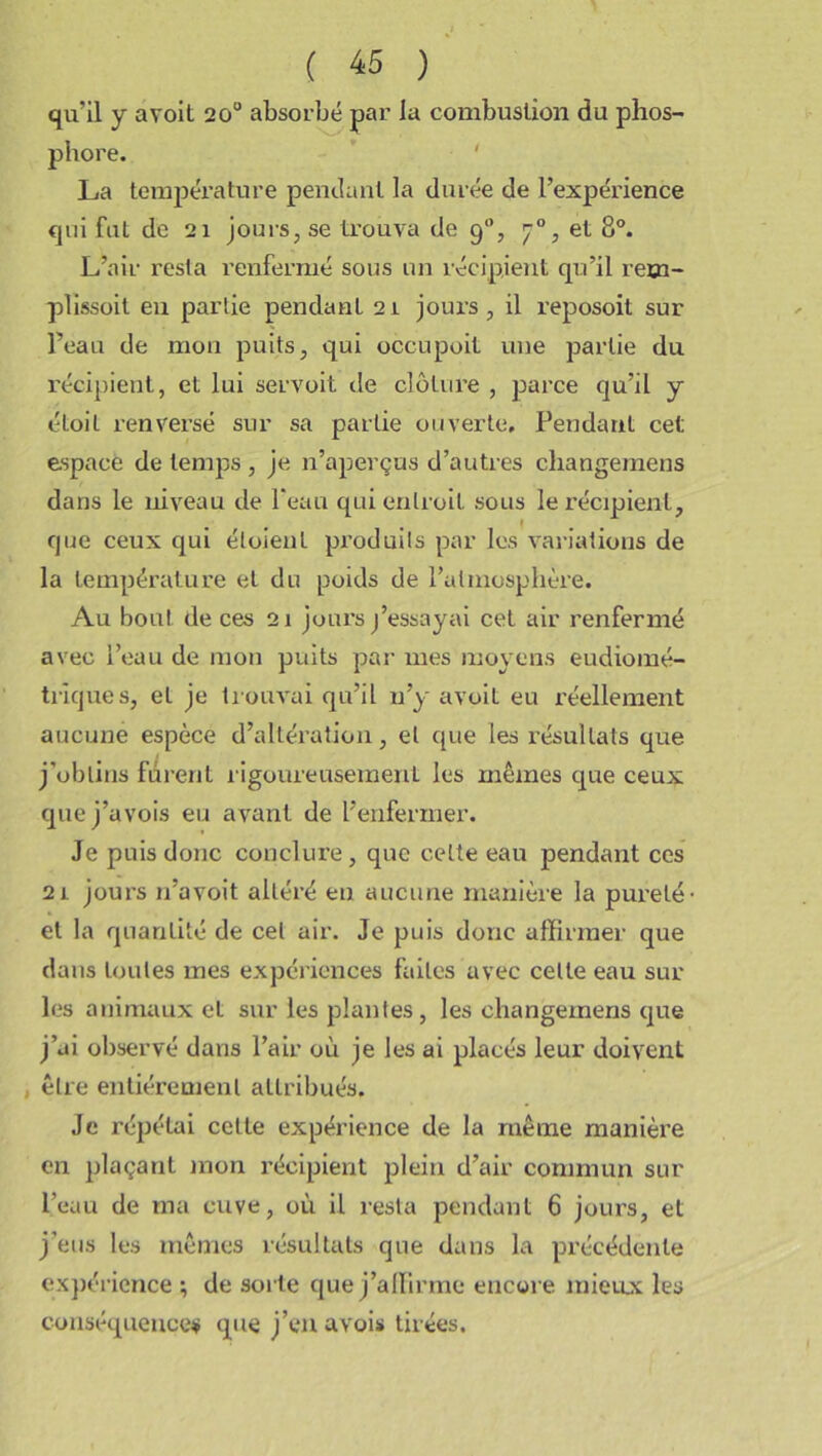 qu’il y avoit 20u absorbé par la combustion du phos- phore. La température pendant la durée de l’expérience qui fut de 21 jours, se trouva de 90, , et 8°. L’air resta renfermé sous un récipient qu’il rem- plissoit eu partie pendant 21 jours, il reposoit sur l’eau de mon puits, qui occupoit une partie du récipient, et lui servoit de clôture , parce qu’il y étoit renversé sur sa partie ouverte. PendauL cet espacé de temps, je n’aperçus d’autres changemens dans le niveau de Peau quienlroil sous le récipient, que ceux qui éloient produits par les variations de la température et du poids de l’atmosphère. Au bout de ces 21 jours j’essayai cet air renfermé avec l’eau de mon puits par mes moyens eudiomé- triques, et je trouvai qu’il n’y avoit eu réellement aucune espèce d’altération, et que les résultats que j’obtins furent rigoureusement les mêmes que ceux quej’avois eu avant de l’enfermer. Je puis donc conclure, que celte eau pendant ces 21 jours 11’avoit altéré en aucune manière la pureté' et la quantité de cet air. Je puis donc affirmer que dans toutes mes expériences faites avec celle eau sur les animaux et sur les plantes, les changemens que j’ai observé dans l’air où je les ai placés leur doivent être entièrement attribués. Je répétai cette expérience de la même manière en plaçant mon récipient plein d’air commun sur l’eau de ma cuve, où il resta pendant 6 jours, et j’eus les mêmes résultats que dans la précédente expérience ; de sui te que j’affirme encore mieux les conséquences que j’en avois tirées.