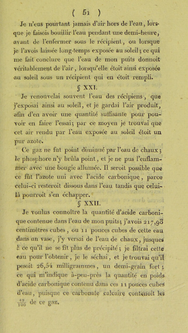 Je n’eus pourtant jamais d’air hors de l’eau, lors* que je faisois bouillir l’eau pendant une demi-heure, avant de l’enfermer sous le récipient, ou lorsque je l’a vois laissée long-temps exposée au soleil ; ce qui me fait conclure que l’eau de mon puits dônnoit véritablement de l’air, lorsqu’elle étoit ainsi exposée au soleil sous un récipient qui en étoit rempli. ^ XXL Je renouvelai souvent l’eau des récipiens , que j’exposai ainsi au soleil, et je gardai l’air produit, afin d’en avoir une quantité suffisante pour pou- voir en faire l’essai; par ce moyen je trouvai que cet air rendu par l'eau exposée au soleil étoit un pur azote. Ce gaz ne fut point diminué par l’eau de chaux ; le phosphore n’y brûla point, et je ne pus l’enflam- mer avec une bougie allumée. Il seroit possible que ce fût l’azote uni avec l’acide carbonique , parce Celui-ci restéroit dissous dans l’eau tandis que celui- là pourroit s’en échapper. § XXII. Je voulus connoître la quantité d’acide carboni- que contenue dans l’eau de mon puits; j’avois 217,98 centimètres cubes , ou 11 pouces cubes de celle eau dans un vase, j’y versai de l’eau de chaux, jusques b Ce qu’il ne se fît plus de précipité; je filtrai cette eau pour l’obtenir, je le séchai, et je trouvai qu’il pesoit 26,54 milligrammes, un demi-grain fort; ce qui m’indique à-peu-près la quantité en poids d’acide carbonique contenu dans ces 11 pouces cubes d’eau, puisque ce carbonate calcaire conteuoil les Üo ce g™.