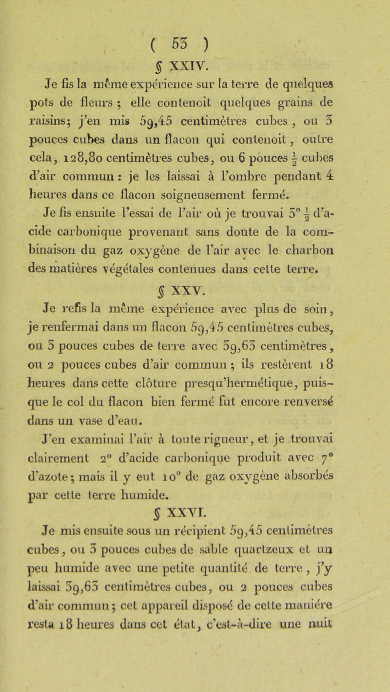 ( 55 ) § XXIV. Je fis la même expérience sur la terre de quelques pots de fleurs ; elle contenoit quelques grains de raisins; j’en mis 69,45 centimètres cubes , ou 5 pouces cubes dans un flacon qui contenoit, outre cela, 128,80 centimètres cubes, ou 6 pouces \ cubes d’air commun : je les laissai à l’ombre pendant 4 heures dans ce flacon soigneusement fermé. Je fis ensuite l’essai de l’air où je trouvai 5° \ d’a- cide carbonique provenant sans doute de la com- binaison du gaz oxygène de l’air avec le charbon des matières végétales contenues dans celte terre. § XXV. Je refis la meme expérience avec plus de soin, je renfermai dans un flacon 5g,45 centimètres cubes, ou 5 pouces cubes de terre avec 5g,63 centimètres, ou 2 pouces cubes d’air commun ; ils restèrent 18 heures dans cette clôture presqu’hermétique, puis- que le col du flacon bien fermé fut encore renversé dans un vase d’eau. J'en examinai l’air à toute rigueur, et je trouvai clairement 20 d’acide carbonique produit avec 70 d’azote; mais il y eut. io° de gaz oxygène absorbés par celte terre humide. § XXVI. Je mis ensuite sous un récipient 5g,45 centimètres cubes, ou 5 pouces cubes de sable quartzeux et un peu humide avec une petite quantité de terre, j’y laissai 5g,65 centimètres cubes, ou 2 pouces cubes d’air commun ; cet appareil disposé de celte manière resta 18 heures dans cet état, c’est-à-dire une nuit