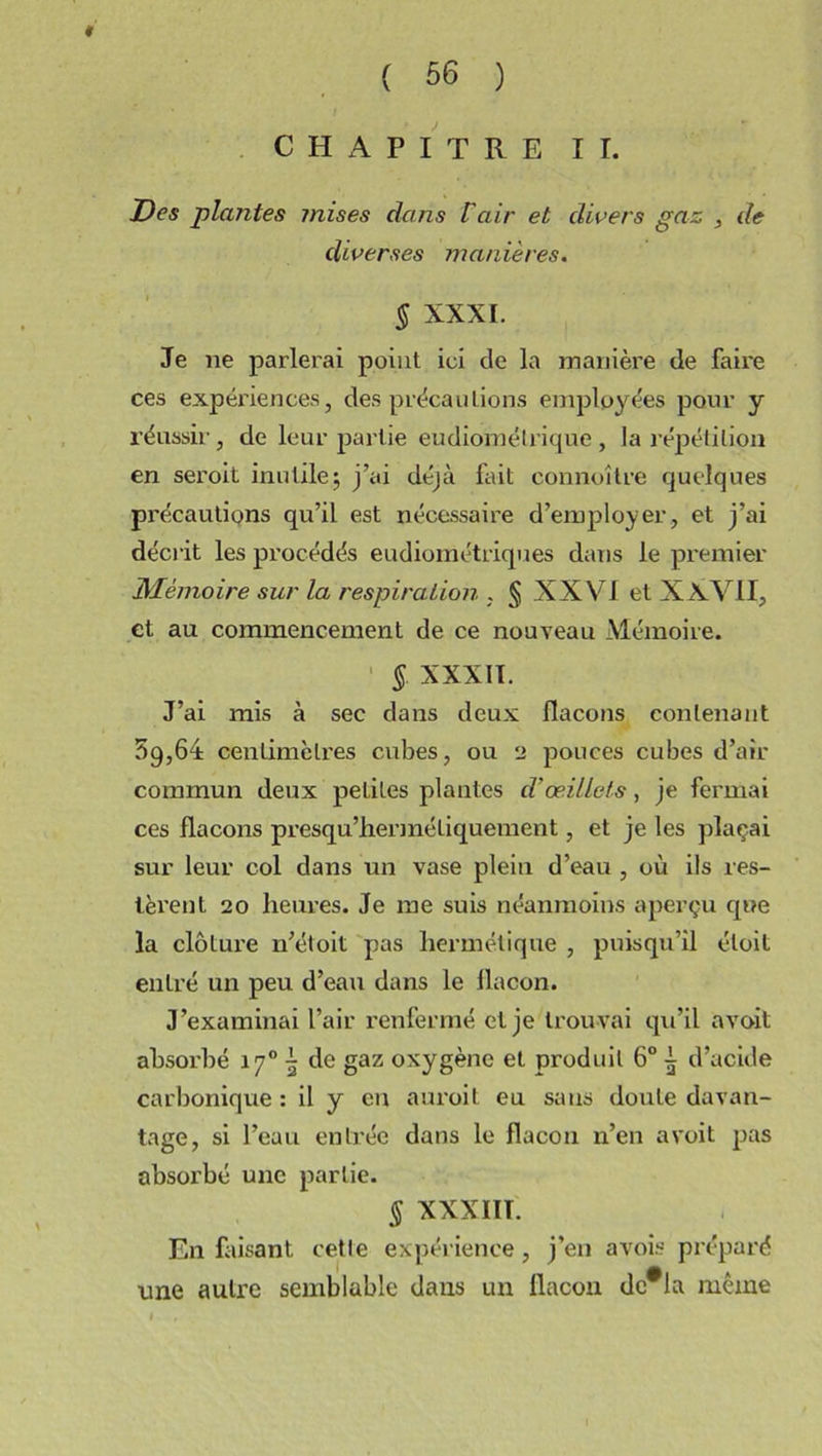 * ( 56 ) CHAPITRE II. Des plantes mises dans Vair et divers gaz , de diverses manières. § XXXI. Je ne parlerai point ici de la manière de faire ces expériences, des précautions employées pour y réussir , de leur partie eudiomélrique , la répétition en seroit inutile; j’ai déjà fait connoître quelques précautions qu’il est nécessaire d’employer, et j’ai décrit les procédés eudiométriques dans le premier Mémoire sur la respiration . § XXVI et X XVII, et au commencement de ce nouveau Mémoire. § XXXII. J’ai mis à sec dans deux flacons contenant 5g,64 centimètres cubes, ou 2 pouces cubes d’air commun deux petites plantes d'œillets, je fermai ces flacons presqu’hermétiquement, et je les plaçai sur leur col dans un vase plein d’eau , où ils res- tèrent 20 heures. Je me suis néanmoins aperçu que la clôture n’étoit pas hermétique , puisqu’il éloit entré un peu d’eau dans le flacon. J’examinai l’air renfermé et je trouvai qu’il a voit absorbé 17°^ de gaz oxygène et produit 6° ^ d’acide carbonique : il y eu auroit eu sans doute davan- tage, si l’eau entrée dans le flacon n’en a voit pas absorbé une partie. § XXXIIT. En fusant cette expérience, j’en avois préparé une autre semblable dans un flacon dc#la même