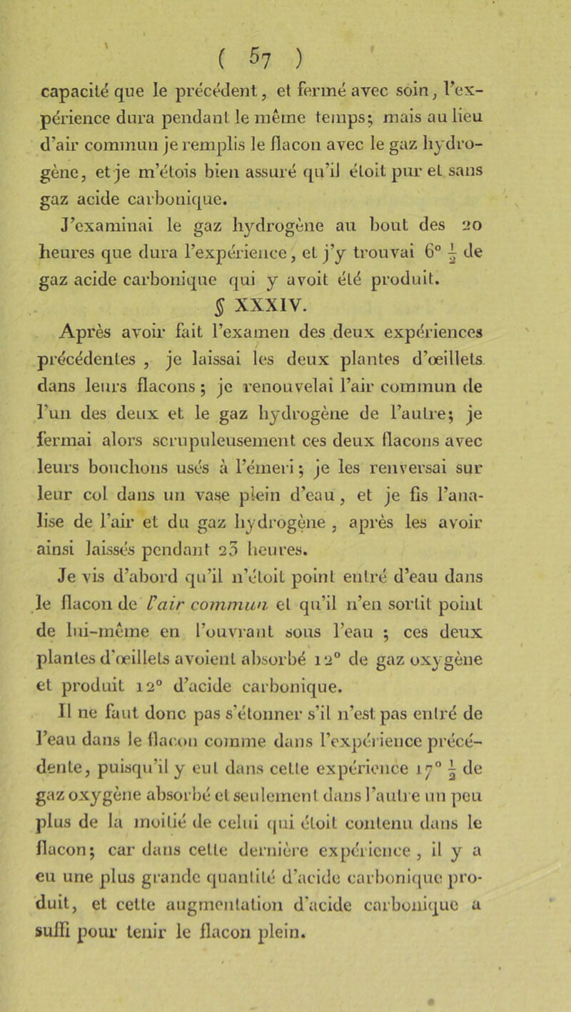 capacité que le précédent, et fermé avec soin, l’ex- périence dura pendant le même temps; mais au lieu d’air commun je remplis le flacon avec le gaz hydro- gène, et je m’étois bien assuré qu’il éloit pur et sans gaz acide carbonique. J’examinai le gaz hydrogène au bout des 20 heures que dura l’expérience, eL j’y trouvai 6° \ de gaz acide carbonique qui y a voit été produit. § XXXIY. Ap rès avoir fait l’examen des deux expériences précédentes , je laissai les deux plantes d’oeillets dans leurs flacons ; je renouvelai l’air commun de l’un des deux et le gaz hydrogène de l’autre; je fermai alors scrupuleusement ces deux (laçons avec leurs bouchons usés à l’émeri ; je les renversai sur leur col dans un vase plein d’eau, et je fis bana- lise de l’air et du gaz hydrogène , après les avoir ainsi laissés pendant 25 heures. Je vis d’abord qu’il n’éloit point entré d’eau dans le flacon de l’air commun, et qu’il n’en sortit point de lui-même en l’ouvrant sous l’eau ; ces deux plantes d’œillets a voient absorbé 120 de gaz oxygène et produit 120 d’acide carbonique. 11 ne faut donc pas s'étonner s’il n’est pas entré de l’eau dans le flacon comme dans l’expérience précé- dente, puisqu’il y eut dans cette expérience 170 \ de gaz oxygène absorbé et seulement dans l’autre un peu plus de la moitié de celui qui éloit contenu dans le flacon; car dans cette dernière expérience, il y a eu une plus grande quantité d’acide carbonique pro- duit, et celle augmentation d’acide carbonique a suffi pour tenir le flacon plein.