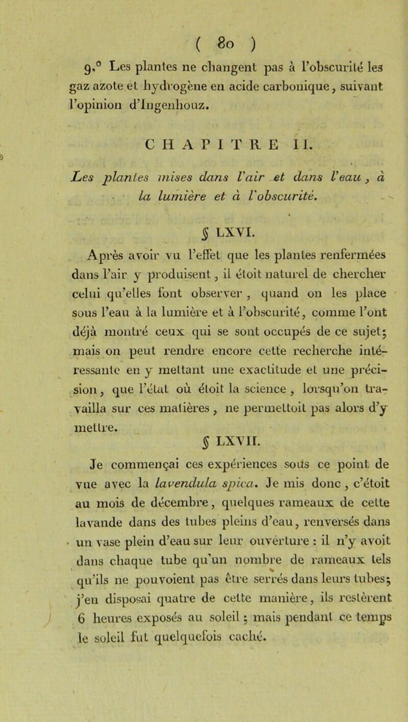 9.0 Les plantes ne changent pas à l’obscurité le3 gaz azote et hydrogène en acide carbonique, suivant l’opinion d’Ingenliouz. CHAPITRE IL Les jilanles mises dans l'air et dans Veau à la lumière et à l'obscurité. § LXVL Après avoir vu l’effet que les plantes renfermées dans l’air y produisent, il éloit naturel de chercher celui qu’elles font observer , quand on les place sous l’eau à la lumière et à l’obscurité, comme l’ont déjà montré ceux qui se sont occupés de ce sujet; mais on peut rendre encore cette recherche inté- ressante en y mettant une exactitude et une préci- sion , que l’état où éloit la science , lorsqu’on tra- vailla sur ces matières , ne permeltoit pas alors d’y mettre. § LX\ir. Je commençai ces expériences sous ce point de vue avec la lavendula spica. Je mis donc , c’étoit au mois de décembre, quelques rameaux de cette lavande dans des tubes pleins d’eau, renversés dans un vase plein d’eau sur leur ouverture : il n’y avoit dans chaque tube qu’un nombre de rameaux tels qu’ils ne pouvoient pas être serrés dans leurs tubes; j’en disposai quatre de cette manière, ils restèrent 6 heures exposés au soleil ; mais pendant ce temps le soleil fut quelquefois caché.