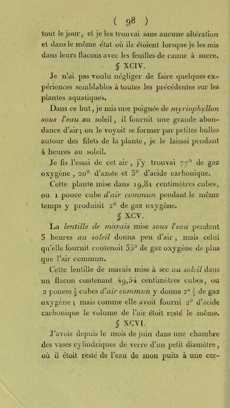 tout le jour, et je les trouvai sans aucune altération et dans le même état où ils étoient lorsque je les mis dans leurs flacons avec les feuilles de canne à sucre. § XC1V. Je n’ai pas voulu négliger de faire quelques ex- périences semblables à toutes les précédentes sur les plantes aquatiques. Dans ce but, je mis une poignée de myriophyllon sous Veau au soleil, il fournit une grande abon- dance d’air$ on le voyoit se former par petites bulles autour des filets de la plante, je le laissai pendant 4 heures au soleil. Je fis l’essai de cet air , j’y trouvai 770 de gaz oxygène , 20° d’azote et 5° d’acide carbonique. Cette plante mise dans 19,81 centimètres cubes, ou 1 pouce cube cl'air commun pendant le même temps y produisit 2° de gaz oxygène. § XCV. La lentille de nuirais mise sous Veau pendant 5 heures au soleil donna peu d’air, mais celui qu’elle fournit coutenoit 55° de gaz oxygène de plus que l’air commun. Cette lentille de marais mise à sec au soleil dans un flacon contenant 4g,54 centimètres cubes, ou 2 pouces 5 cubes d’air commun y donna 2° ~ de gaz oxygène ; mais comme elle avoit fourni 2° d’acide carbonique le volume de l’air éloit resLé le même. § XCVI. J’avois depuis le mois de juin dans une chambre des vases cylindriques de verre d’un petit diamètre, où il étoit resté de l’eau de mon puits à une cer-