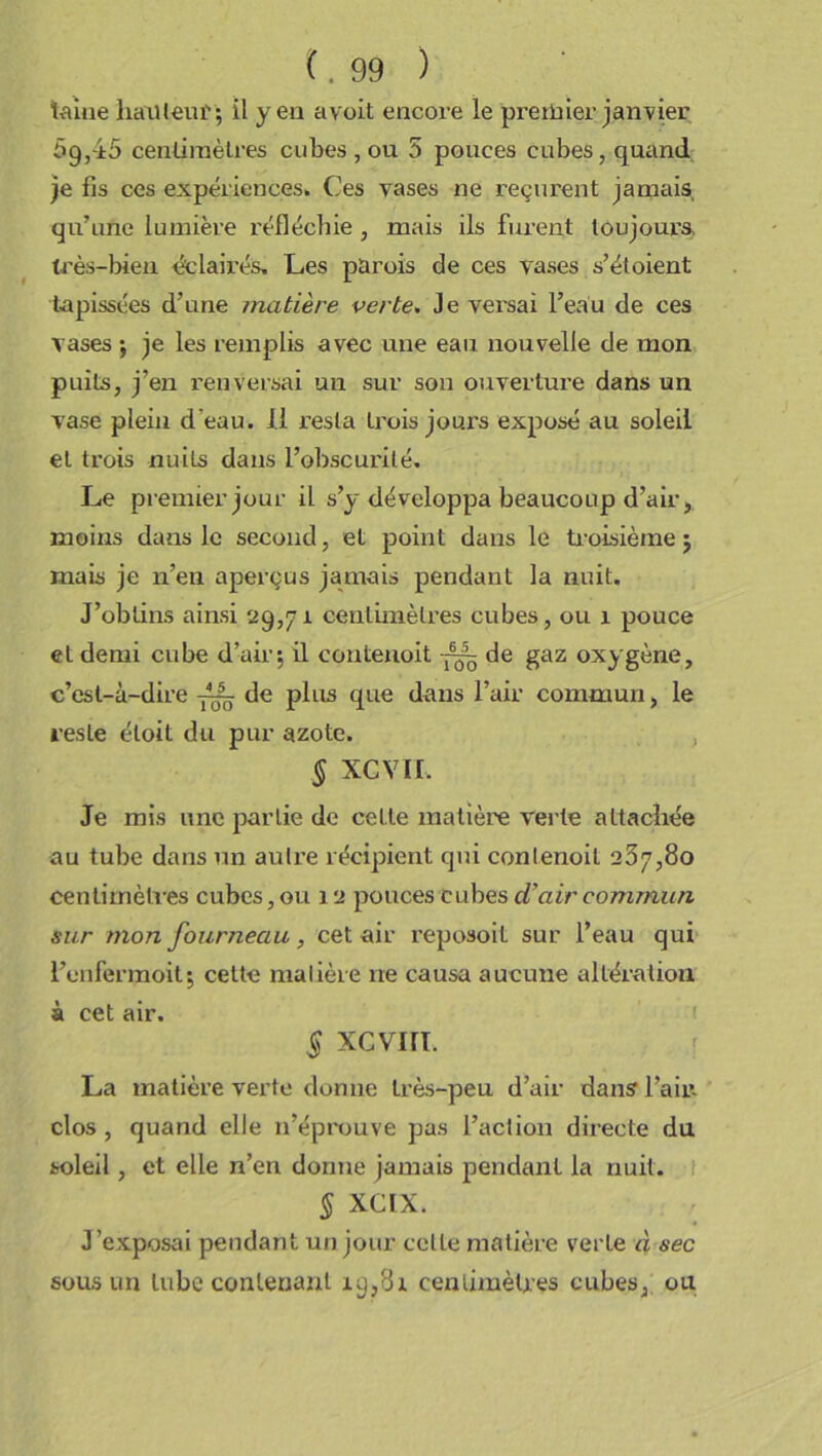 taiae hauteur; il yen a voit encore le premier janvier 59,45 centimètres cubes , ou 5 pouces cubes, quand je fis ces expériences. Ces vases ne reçurent jamais qu’une lumière réfléchie , mais ils furent toujours, très-bien éclairés. Les parois de ces vases s’étoient tapissées d’une matière verte. Je versai l’eau de ces vases ; je les remplis avec une eau nouvelle de mon puits, j’en renversai un sur son ouverture dans un vase plein d’eau. 11 resta trois jours exposé au soleil et trois nuits dans l’obscurité. Le premier jour il s’y développa beaucoup d’air, moins dans le second, et point dans le troisième 5 mais je n’en aperçus jamais pendant la nuit. J’obtins ainsi 29,71 centimètres cubes, ou 1 pouce et demi cube d’air; il contenoit ■— de gaz oxygène, c’est-à-dire de plus que dans l’air commun, le reste éloit du pur azote. § XCVII. Je mis une partie de cette matière verte attacîiée au tube dans un autre récipient qui contenoit 237,80 centimètres cubes, ou 12 pouces cubes d’air commun sur mon fourneau, cet air reposoit sur l’eau qui l’onfermoit; cette matière ne causa aucune altération à cet air. 5 xcvin. La matière verte donne très-peu d’air dans l’air- clos , quand elle n’éprouve pas l’action directe du soleil, et elle n’en donne jamais pendant la nuit. § XCIX. J exposai pendant un jour celte matière verte à sec sous un tube contenant 19,81 centimètres cubes, ou