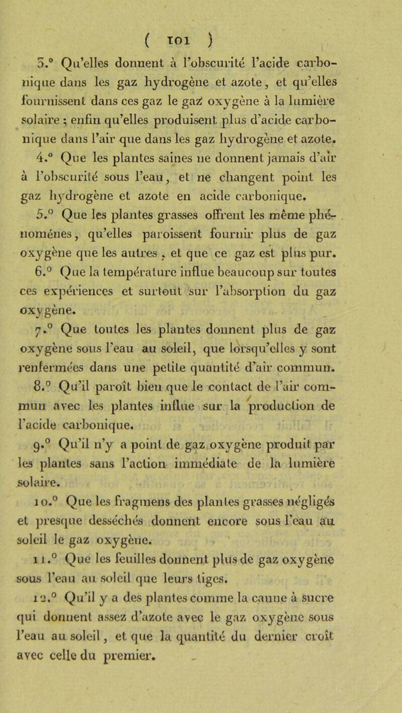 5.° Qu’elles donnent à l’obscurité l’acide carbo- nique dans les gaz hydrogène et azote, et qu’elles fournissent dans ces gaz le gazf oxygène à la lumière solaii'e ; enfin qu’elles produisent plus d’acide carbo- nique dans l’air que dans les gaz hydrogène et azote. 4. ° Que les plantes saines ne donnent jamais d’air à l’obscurité sous l’eau, et ne changent point les gaz hydrogène et azote en acide carbonique. 5. ° Que les plantes grasses offrent les même phé- nomènes , qu’elles paroissent fournir plus de gaz oxygène que les autres . et que ce gaz est plus pur. 6. ° Que la température influe beaucoup sur toutes ces expériences et surtout sur l’absorption du gaz oxygène. 7.0 Que toutes les plantes donnent plus de gaz oxygène sous l’eau au soleil, que lorsqu’elles y sont renfermées dans une petite quantité d’air commun. 8.° Qu’il paroît bien que le contact de l’air com- mun avec les plantes indue sur la production de l’acide carbonique. 9.0 Qu’il n’y a point de gaz oxygène produit par les plantes sans l’action immédiate de la lumière solaire. 1 o.° Que les fragmens des plantes grasses négligés et presque desséchés donnent encore sous l’eau au soleil le gaz oxygène. 11.° Que les feuilles donnent plus de gaz oxygène sous l’eau au soleil que leurs tiges. 12.0 Qu’il y a des plantes comme la canne à sucre qui dorment assez d’azote avec le gaz oxygène sous l’eau au soleil, et que la quantité du dernier croît avec celle du premier.