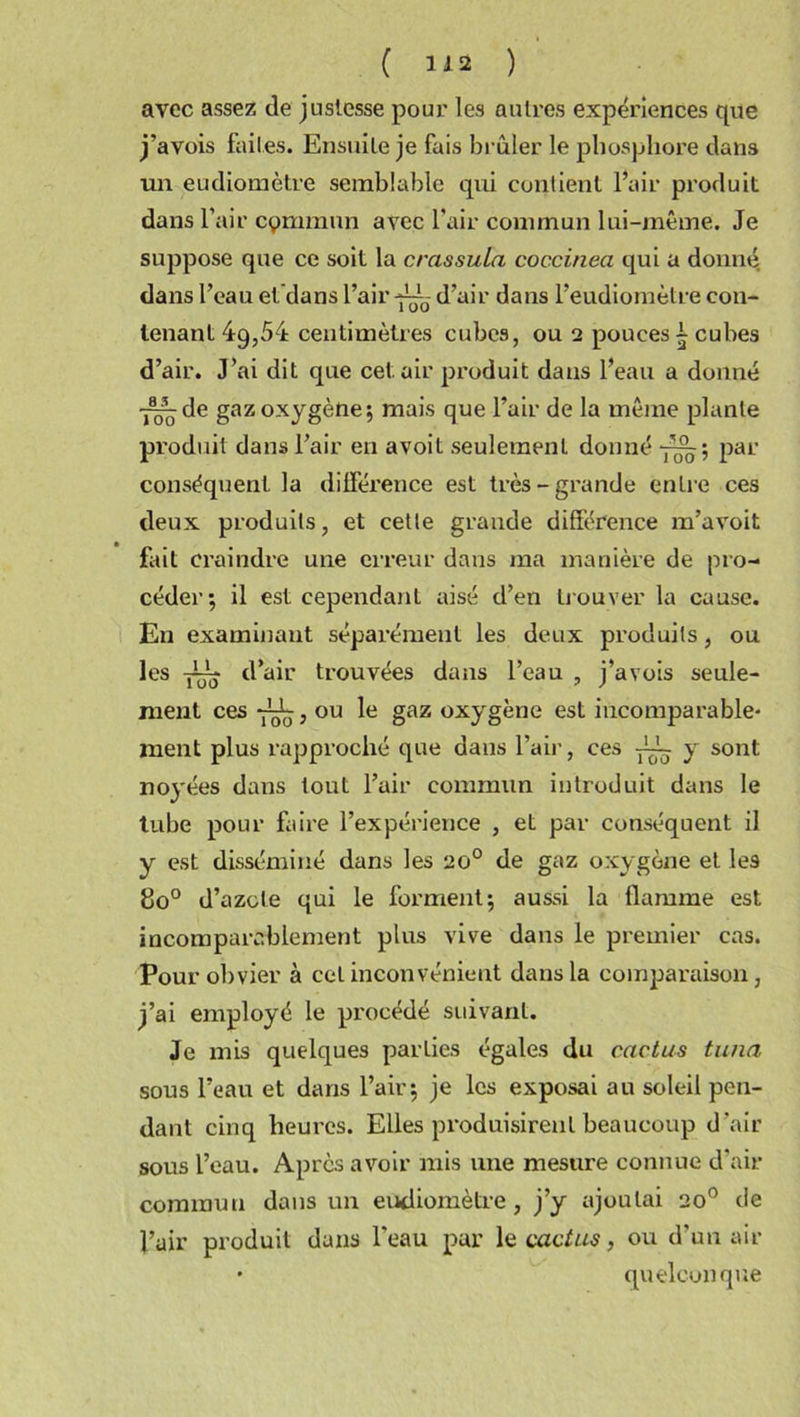 avec assez de justesse pour les autres expériences que j’avois faites. Ensuite je fais brûler le phosphore dans un eudiomètre semblable qui contient l’air produit dans l’air cymmun avec l’air commun lui-même. Je suppose que ce soit la crassula coccinea qui a donné dans l’eau et dans l’air d’air dans l’eudiomètre con- tenant 49,54 centimètres cubes, ou 2 pouces - cubes d’air. J’ai dit que cet. air produit dans l’eau a donné •—de gaz oxygène; mais que l’air de la même plante produit dans l’air en avoit seulement donné par conséquent la différence est très-grande enLre ces deux produits, et cette grande différence m’avoit fait craindre une erreur dans ma manière de pro- céder; il est cependant aisé d’en trouver la cause. En examinant séparément les deux produits, ou les d’air trouvées dans l’eau , j’avois seule- ment ces , ou le gaz oxygène est incomparable* ment plus rapproché que dans l’air, ces y~ y sont noyées dans tout l’air commun introduit dans le tube pour faire l’expérience , et par conséquent il y est disséminé dans les eo° de gaz oxygène et les do° d’azote qui le forment; aussi la flamme est incomparablement plus vive dans le premier cas. Pour obvier à cet inconvénient dans la comparaison, j’ai employé le procédé suivant. Je mis quelques parties égales du cactus tuna sous l’eau et dans l’air; je les exposai au soleil pen- dant cinq heures. Elles produisirent beaucoup d’air sous l’eau. Après avoir mis une mesure connue d’air commun dans un eudiomètre, j’y ajoutai 20° de l’air produit dans l’eau par le cactus, ou d’un air * quelconque