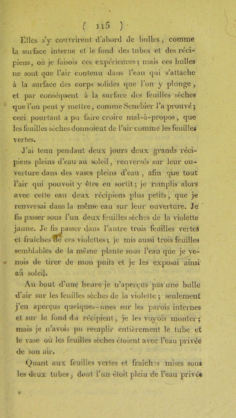 Elles .s'y couvrirent d'abord de bulles , comme la surface interne et le fond des tubes et des réci- piens, où je faisois ces expériences 5 mais ces bulles ne sont que l’air contenu dans l’eau qui s’altacbe à la surface des corps solides que l'on y plonge, et par conséquent à la surface des feuilles sèches que l’on peut y mellre, comme Senebier l’a prouvé; ceci pourtant a pu faire croire mal-à-propos, que les feuilles sèches donnoiént de l’air comme les feuilles vertes. J’ai tenu pendant deux jours deux grands réci- piens pleins d’eau au soleil, renversés sur leur ou- verture dans des vases pleins d’eau , afin que tout l’air qui pouvoil y être en sortît; je remplis alors avec celle eau deux récipiens plus petits, que je renversai dans la meme eau sur leur ouvertui'e. Je fis passer sous l’un deux feuilles sèches de la violette jaune. Je fis passer dans l’autre trois feuilles vertes et fraîches oe ces violettes; je mis aussi trois feuilles semblables de la même plante sous l’eau que je ve- nois de tirer de mon puits et je les exposai ainsi •au soleil. Au bout d'une heure je n’aperçus pas une bulle d'air sur les feuilles sèches de la violelte ; seulement j en aperçus quelques--unes sur les parois internes et sur le fond du récipient, je les voyois monter; mais je n’avois pu remplir entièrement le tube et le vase où les feuilles sèches éloient avec l’eau privée de son air. Quant aux feuilles vertes et fraîches mises sous les deux tubes , dont l’un éloit plein de l'eau privé*