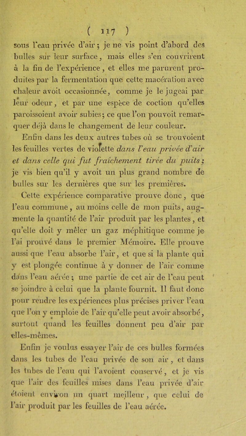 sons l'eau privée d’air ; je ne vis point d’abord des bulles sur leur surface, mais elles s’en couvrirent à la fin de l’expérience, et elles me parurent pro- duites par la fermentation que cette macération avec chaleur a voit occasionnée, comme je le jugeai par leur odeur, et par une espèce de coction qu’elles paroissoient avoir subies; ce que l’on pouvoit remar- quer déjà dans le changement de leur couleur. Enfin dans les deux autres tubes où se trou voient les feuilles vertes de vioîette dans l'eau privée d'air et dans celle qui fut fraîchement tirée du puits ; je vis bien qu’il y avoit un plus grand nombre de bulles sur les dernières que sur les premières. Celte expérience comparative prouve donc, que l’eau commune, au môins celle de mon puits, aug- mente la quantité de l’air produit par les plantes , et qu’elle doit y mêler un gaz méphitique comme je l’ai prouvé dans le premier Mémoire. Elle prouve aussi que l’eau absorbe l’air, et que si la plante qui y est plongée continue à y donner de l’air comme dans l’eau aérée ; une partie de cet air de l’eau peut se joindre à celui que la plante fournit. 11 faut donc pour rendre les expériences plus précises priver l’eau que l’on y emploie de l’air qu’elle peut avoir absorbé, surtout quand les feuilles donnent peu d’air par elles-mêmes. Enfin je voulus essayer l’air de ces bulles formées dans les tubes de l’eau privée de son air, et dans les tubes de l’eau qui l’a voient conservé, et je vis que l’air des feuilles mises dans l’eau privée d’air étoienl environ un quart meilleur, que celui de l’air produit par les feuilles de l’eau aérée.