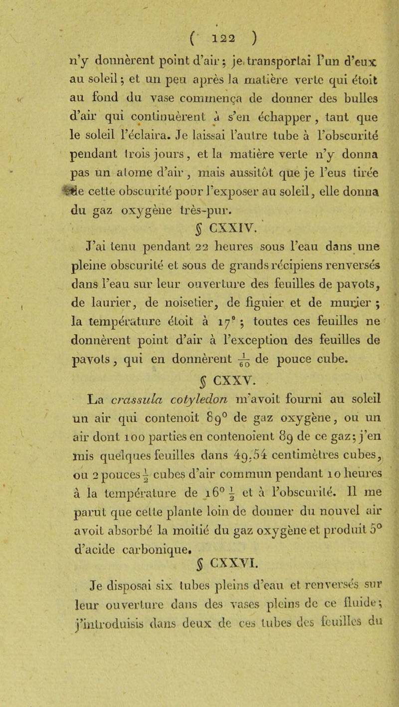 n’y donnèrent point d’air; je-transportai l’un d’eux an soleil; et un peu après la matière verte qui étoit au fond du vase commença de donner des bulles d’air qui continuèrent à s’en échapper, tant que le soleil l’éclaira. Je laissai l’autre tube à l’obscurité pendant trois jours, et la matière verte n’y donna pas un alome d’air, mais aussitôt que je l’eus tirée t:*ie cette obscurité pour l’exposer au soleil, elle donna du gaz oxygène très-pur. § CXXIV. J’ai tenu pendant 22 heures sous l’eau dans une pleine obscurité et sous de grands récipiens renversés dans l’eau sur leur ouverture des feuilles de pavots, de laurier, de noisetier, de figuier et de minier ; la température étoit à 170 ; toutes ces feuilles ne donnèrent point d’air à l’exception des feuilles de pavots, qui en donnèrent de pouce cube. § CXXY. La crassula cotylédon m’avoit fourni au soleil un air qui contenoit 89° de gaz oxygène, ou un air dont 100 parties en contenoient 89 de ce gaz; j’en mis quelques feuilles dans 49,54 centimètres cubes, ou 2pouces| cubes d’air commun pendant 10 heures à la température de i6°| et à l’obscurité. Il me parut que celte plante loin de donner du nouvel air avoil absorbé la moitié du gaz oxygène et produit 5° d’acide carbonique. § CXXVI. Je disposai six tubes pleins d’eau et. renversés sur leur ouverture dans des vases pleins cle ce fluide; j’introduisis dans deux de ces tubes des feuilles du