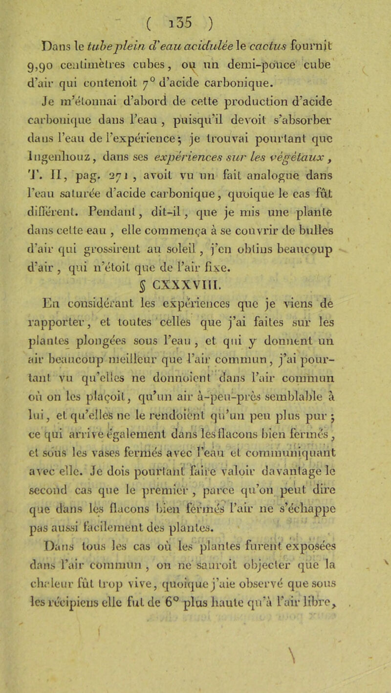 Dans le tube plein d'eau acidulée le cactus fournit 9,90 centimètres cubes, 09 un demi-pouce cube d’air qui contenoit 70 d’acide carbonique. Je m'étonnai d’abord de celte production d’acide carbonique dans l’eau , puisqu’il devoil s’absorber dans l’eau de l’expérience ; je trouvai pourtant que lngeiiliouz, dans ses expériences sur les végétaux, 'J’. Il, pag. 27] , avoit vu un fait analogue dans l’eau saturée cfacide carbonique, quoique le cas fût different. Pendant, dit-il, que je mis une plante dans celte eau , elle commença à se couvrir de bulles d’air qui grossirent au soleil, j’cn obtins beaucoup d’air , qui n’étoil que de l’air fixe. § cxxxvni. En considérant les expériences que je viens de rapporter, et toutes celles que j’ai faites sur les plantes plongées sous l’eau , et qui y donnent un air beaucoup meilleur que l’air commun, j’ai pour- tant vu qu’elles ne donnoicnt dans l’air commun où on les plaçoit, qu’un air à-peu-près semblable à lui, et qu’elles ne le rendoient qu’un peu plus pur j ce qui arrive également dans lés flacons bien fermés , et sous les vases fermés avec l’eàu et communiquant avec elle. Je dois pourtant faire valoir davantage le second cas que le premier , parce qu’on peut dire que dans les (laçons bien fermés l’air 11e s’échappe pas aussi facilement des plantes. Dans tous les cas où les plantes furent exposées dans l’air commun, on ne sauroil. objecter que la chaleur fût trop vive, quoique j’aie observé que sous les récipiens elle fut de 6° plus haute qu’à l’air libre, \ V