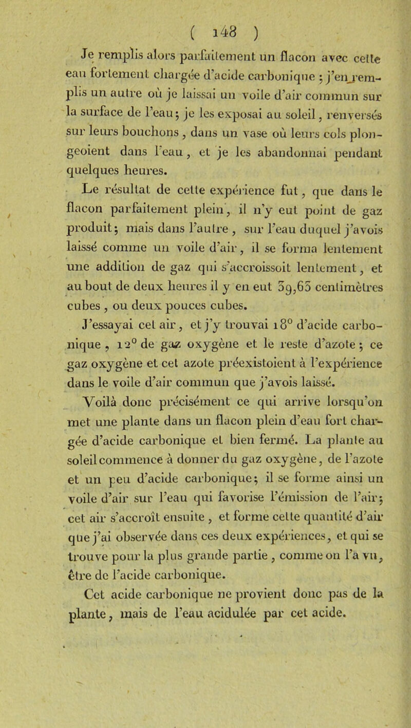 Je remplis alors parfaitement un flacon avec cette eau fortement chargée d'acide carbonique ; j’enrem- pl;s un autre où je laissai un voile d’air commun sur la surface de 1 eau; je les exposai au soleil, renversés sur leurs bouchons , dans un vase où leurs cols plon- geoient dans l eau, et je les abandonnai pendant quelques heures. Le résultat de cette expérience fut, que dans le flacon parfaitement plein, il n’y eut point de gaz produit; mais dans l’autre , sur l’eau duquel j’avois laissé comme un voile d’air, il se forma lentement une addition de gaz qui s’accroissoit lentement, et au bout de deux heures il y en eut 09,65 centimètres cubes , ou deux pouces cubes. J’essayai cet air, et j’y trouvai 180 d’acide carbo- nique , 12° de ga£ oxygène et le reste d’azote; ce gaz oxygène et cet azote préexistoient à l’expérience dans le voile d’air commun que j’avois laissé. Voilà donc précisément ce qui arrive lorsqu’on met une plante dans un flacon plein d’eau fort char- gée d’acide carbonique et bien fermé. La plante au soleil commence à donner du gaz oxygène, de l’azote et un peu d’acide carbonique; il se forme ainsi un voile d’air sur l’eau qui favorise l’émission de l’air; cet air s’accroît ensuite , et forme celle quantité d’air que j’ai observée dans ces deux expériences, et qui se trouve pour la plus grande partie , comme on l’a vu, être de l’acide carbonique. Cet acide carbonique ne provient donc pas de la plante, mais de l’eau acidulée par cet acide.