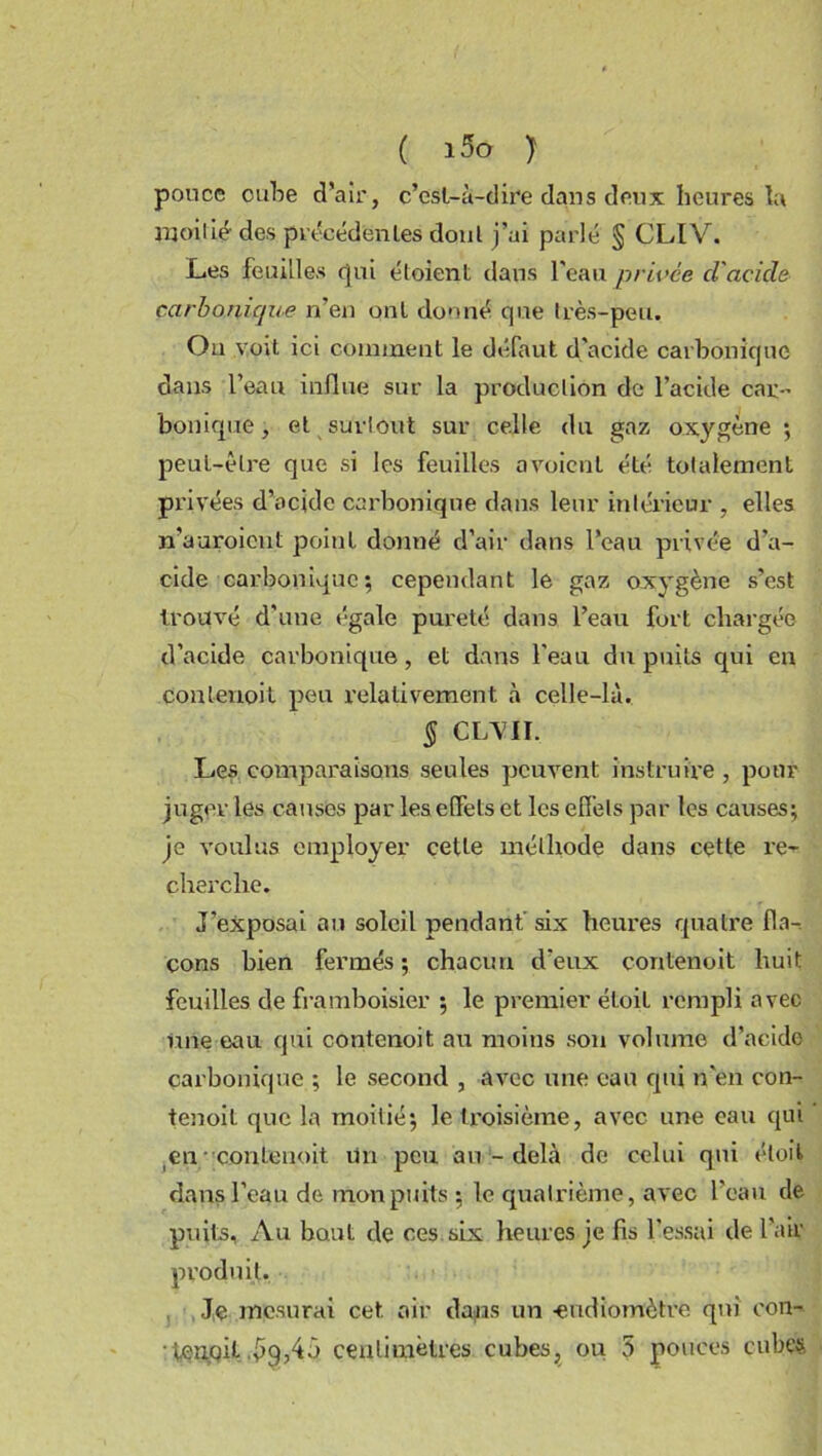 pouce cube d’air, c’est-à-dire dans deux heures la moitié des précédentes dont j’ai parlé § CLIV. Les feuilles qui éloient dans l'eau privée d'acicle carbonique n’en ont donné que très-peu. Ou voit ici comment le défaut d'acide carbonique dans l’eau influe sur la production de l’acide car-’ bonique, et surtout sur celle du gaz oxygène ; peut-être que si les feuilles avoicnt été totalement privées d’acide carbonique dans leur intérieur , elles n’aaroicut point donné d’air dans l’eau privée d’a- cide carbonique; cependant le gaz oxygène s’est trouvé d'une égale pureté dans l’eau fort chargée d’acide carbonique, et dans l’eau du puits qui en conlenoit peu relativement à celle-là. § CLVII. Les comparaisons seules peuvent instruire, pour juger les causes par les effets et les effets par les causes; je voulus employer cette méthode dans cette re- cherche. J'exposai au soleil pendant six heures quatre fla- cons bien fermés ; chacun d'eux conlenoit huit feuilles de framboisier ; le premier éloil rempli avec line eau qui contenoit au moins son volume d’acide carbonique ; le second , avec une eau qui n'en con- tenoil que la moitié; le troisième, avec une eau qui en conlenoit Un peu au-delà de celui qui éloil dans l’eau de mon puits ; le quatrième, avec l’eau de puits, Au bout de ces six heures je fis l’essai de Pair • ■ , Je mesurai cet air dans un -eudiomètre qui con- •tenpil .^9,45 centimètres cubes, ou 5 pouces cubes, produit