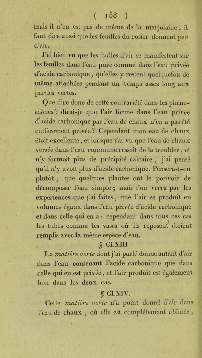 ( >68 ) mais il n’en esl pas de même de la marjolaine, il faut dire aussi que les feuilles du l'osier donnent peit d’air. J’ai bien vu que les bulles d’air se manifestent sur les feuilles dans l’eau pure comme dans l’eau privée d’acide carbonique, qu’elles y restent quelquefois de même attachées pendant un temps assez long aux parties vertes. Que dire donc de celte Contrariété dans les phéno- mènes? dirai-je que l’air formé dans l’eau privée cfacide carbonique par l’eau de chaux n’en a pas été entièrement privée ? Cependant mon eau de chaux étoit excellente, et lorsque j’ai vu que l’eau de chaux versée dans l’eau commune cessoit de la troubler, et n’y formoit plus de précipité calcaire , j’ai pensé qu’il n’y avoit plus d’acide carbonique. Pensera-t-on plutôt , que quelques plantes ont le pouvoir de décomposer l’eau simple \ mais l’on verra par les expériences que jJai faites, que l’air se produit en volumes égaux dans l’eau privée d’acide carbonique et dans celle qui en a : cependant dans tous ces cas les tubes comme les vases où ils reposent étoient remplis avec la même espèce d’eau. § CLX1II. La matière verte dont j’ai parlé donne autant d’air dans l’eau contenant l’acide carbonique que dans celle qui en est pri vée, et l’air produit est également bon dans les deux cas. § CLXIV. Celle matière verte n’a point donné d’air dans l’eau de chaux , où elle est complètement abîmée,