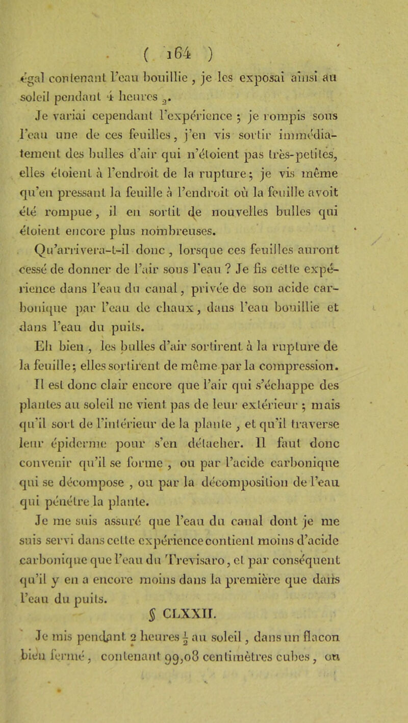 égal contenant l’eau bouillie , je les exposai ainsi au soleil pendant 4 heures 3. Je variai cependant l’expérience ; je rompis sous l’eau une de ces feuilles, j’en vis sortir immédia- tement des bulles d’air qui n’étoient pas très-petites, elles éloient à l’endroit de la rupture; je vis même qu’eu pressant la feuille à l’endroit où la feuille avoit été rompue, il en sortit de nouvelles bulles qui éloient encore plus nombreuses. Qu’arrivera-t-il donc , lorsque ces feuilles auront cessé de donner de l’air sous l'eau ? Je lis celle expé- rience dans l’eau du canal, privée de son acide car- bonique par l’eau de chaux, dans l’eau bouillie et dans l’eau du puits. Eh bien , les bulles d’air sortirent à la rupture de la feuille; elles sortirent de même par la compression. Tl est donc clair encore que l’air qui s’échappe des plantes au soleil ne vient pas de leur extérieur ; mais qu'il sort de l’intérieur de la plante , et qu'il traverse leur épiderme pour s’en détacher. 11 faut donc convenir qu’il se forme , ou par l’acide carbonique qui se décompose , ou par la décomposition de l’eau qui pénétre la plante. Je me suis assuré que l’eau du canal dont je me suis servi dans celle expérience contient moins d’acide carbonique que l’eau du Trevisaro, et par conséquent qu’il y en a encore moins dans la première que dairs l’eau du puits. § CLXXII. Je mis pendant 2 heures £ au soleil, dans un flacon bien fermé , contenant 99,08 centimètres cubes, on