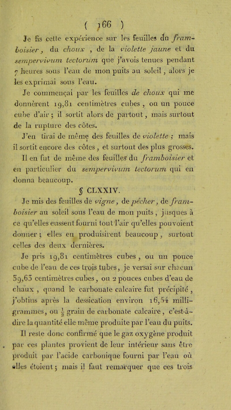 ( ;66 ) Je fis celte expérience sur les feuilles du fram- boisier 3 du choux , de la violette jaune el du sempervivum tectorum que j’avois tenues pendant r heures sous l’eau de mon puits au soleil, alors je les exprimai sous l’eau. Je commençai par les feuilles de choux qui me donnèrent 19,81 centimètres cubes , ou un pouce cube d’air; il sortit alors de partout, mais surtout de la ruplure des côtes. J’en Lirai de même des feuilles de violette ; mais il sorlit encore des côtes , et surtout des plus grosses. Il en fut de même des feuilles1 du framboisier et eu particulier du sempervivum tectorum qui en donna beaucoup. § CLXXIY. Je mis des feuilles de vigne, de pécher, de fram- boisier au soleil sous l’eau de mon puits, jusques à ce qu’elles eussent fourni tout l’air qu’elles pouvoient donner ; elles en produisirent beaucoup , surtout celles des deux dernières. Je pris 19,81 centimètres cubes, ou un pouce cube de l’eau de ces trois tubes, je versai sur chacun 5g,65 centimètres cubes , ou 2 pouces cubes d’eau de chaux , quand le carbonate calcaire fut précipité , j’obtins après la dessication environ 16,54 milli- grammes, ou i grain de carbonate calcaire, c’est-à- dire la quantité elle même produite par l’eau du puits. Il reste donc confirmé que le gaz oxygène produit par ces plantes provient de leur intérieur sans être produit par l’acide carbonique fourni par l’eau où «lies étoienl ; mais il faut remarquer que ces trois