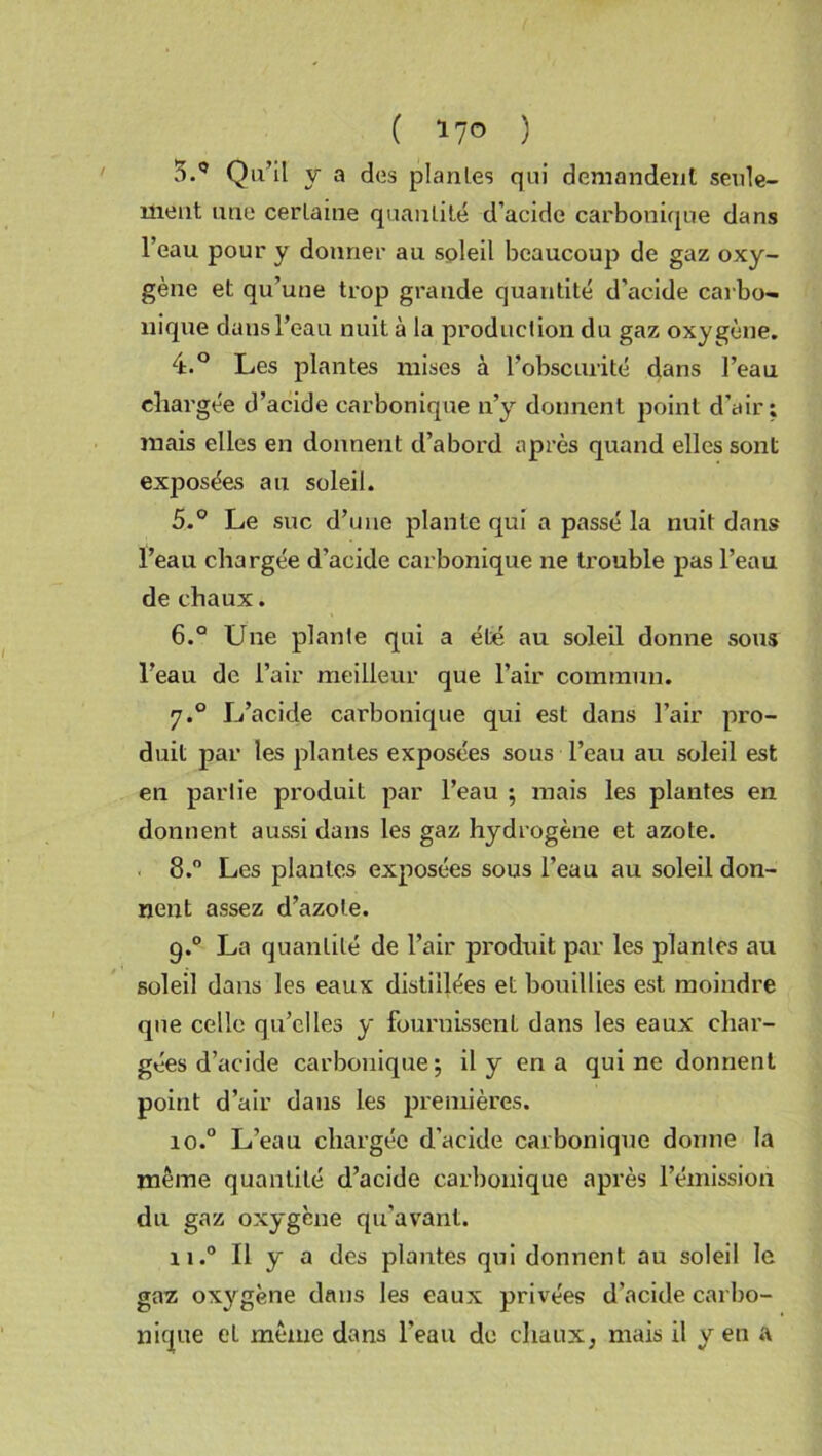 ( *7° ) 5.9 Qu’il y a dos plantes qui demandent seule- ment une certaine quantité d’acide carbonique dans l’eau pour y donner au soleil beaucoup de gaz oxy- gène et qu’une trop grande quantité d’acide carbo- nique dans l’eau nuit à la production du gaz oxygène. 4. ° Les plantes mises à l’obscurité dans l’eau chargée d’acide carbonique n’y donnent point d’air; mais elles en donnent d’abord après quand elles sont exposées au soleil. 5. ° Le suc d’une plante qui a passé la nuit dans l’eau chargée d’acide carbonique ne trouble pas l’eau de chaux. 6. ° Une plante qui a été au soleil donne sous l’eau de l’air meilleur que l’air commun. 7.0 L’acide carbonique qui est dans l’air pro- duit par les plantes exposées sous l’eau au soleil est en partie produit par l’eau ; mais les plantes en donnent aussi dans les gaz hydrogène et azote. 8.° Les plantes exposées sous l’eau au soleil don- nent assez d’azote. 9.0 La quantité de l’air produit par les plantes au soleil dans les eaux distillées et bouillies est moindre que celle qu’elles y fournissent dans les eaux char- gées d’acide carbonique; il y en a qui ne donnent point d’air dans les premières. io.° L’eau chargée d’acide carbonique donne la même quantité d’acide carbonique après l’émission du gaz oxygène qu'avant. 11.0 Il y a des plantes qui donnent au soleil le gaz oxygène dans les eaux privées d’acide carbo- nique et même dans l'eau de chaux, mais il y en a