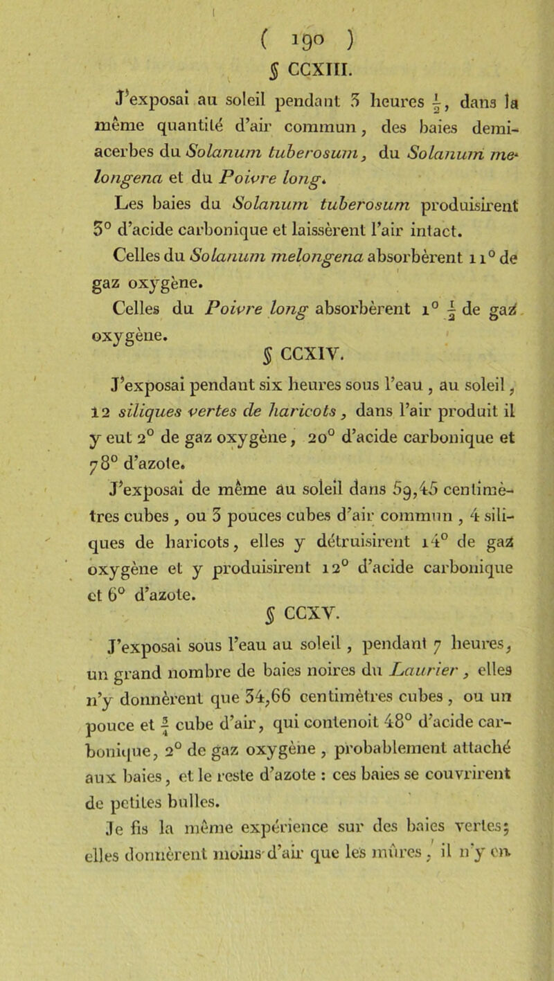 ( *9° ) § CÇXIII. J'exposai au soleil pendant 5 heures dans la même quantité d’air commun, des baies demi- acerbes du Solarium tuberosum, du Solanum me* longena et du Poivre long. Les baies du Solanum tuberosum produisirent 5° d’acide carbonique et laissèrent l’air intact. Celles du Solanum melongena absorbèrent 11° de gaz oxygène. Celles du Poivre long absorbèrent i° ^ de gag oxygène. § CCX1V. J’exposai pendant six heures sous l’eau , au soleil, 12 siliques vertes de haricots , dans l’air produit il y eut 2° de gaz oxygène, 20° d’acide carbonique et 78° d’azote. J’exposai de même au soleil dans 5q,45 centimè- tres cubes , ou 5 pouces cubes d’air commun , 4 sili- ques de haricots, elles y détruisirent i4° de gag oxygène et y produisirent 120 d’acide carbonique et 6° d’azote. § CCXV. J’exposai sous l’eau au soleil , pendant 7 heures, un grand nombre de baies noires du Laurier , elles 11’y donnèrent que 54,66 centimètres cubes , ou un pouce et | cube d’air, qui contenoit 48° d’acide car- bonique, 2° de gaz oxygène , probablement attaché aux baies, et le reste d’azote : ces baies se couvrirent de petites bulles. Je fis la même expérience sur des baies vertes; elles donnèrent moins d’air que les mûres, il n’y en.