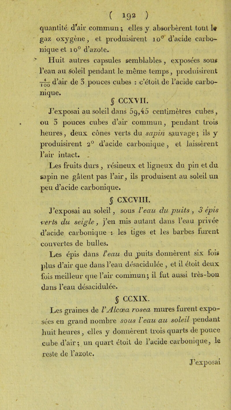 ( *92 ) quantité d'air commun ; elles y absorbèrent tout le gaz oxygène, et produisirent io° d'acide carbo- nique et io° d’azote. Huit autres capsules semblables, exposées sous l’eau au Soleil pendant le meme temps, produisirent — d’air de 5 pouces cubes : c’étoit de l’acide carbo- nique. § CCXYII. J’exposai au soleil dans 5g,45 centimètres cubes, ou 5 pouces cubes d’air commun, pendant trois heures, deux cônes verts du sapin sauvage; ils y produisirent 2° d’acide carbonique, et laissèrent l’air intact. _ Les fruits durs , résineux et ligneux du pin et du sapin ne gâtent pas l’air, ils produisent au soleil un peu d’acide carbonique. § CXCVIII. J’exposai au soleil, sous Veau du puits , 3 épis verts du seigle, j’en mis autant dans l’eau privée d’acide carbonique v les tiges et les barbes furent couvertes de bulles. Les épis dans Veau du puits donnèrent six fois plus d’air que dans l’eau désacidulée , et il étoit deux fois meilleur que l’air commun; il fut aussi très-bon dans l’eau désacidulée. § CCXIX. Les graines de VALcœa rosea mures furent expo- sées en grand nombre sous l eau au soleil pendant huit heures, elles y donnèrent trois quarts de pouce cube d’air; un quart étoit de l’acide carbonique, le reste de l’azote. J’exposai