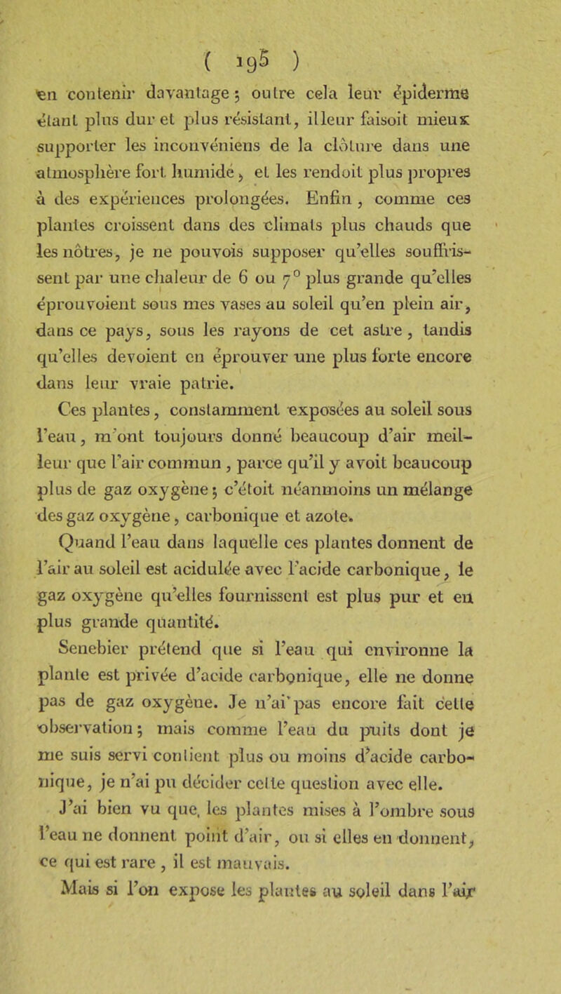 ( ) 'en contenir davantage; outre cela leur épiderme étant pins dur et plus résistant, illeur faisoit mieux supporter les inconvéniens de la clôture dans une atmosphère fort, humide > et les rendoit plus propres à des expériences prolongées. Enfin , comme ces plantes croissent dans des climats plus chauds que les nôtres, je ne pouvois supposer qu’elles souffris- sent par une chaleur de 6 ou 7 0 plus grande qu’elles éprouvoient sous mes vases au soleil qu’en plein air, dans ce pays, sous les rayons de cet astre , tandis qu’elles dévoient en éprouver une plus forte encore dans leur vraie patrie. Ces plantes, constamment exposées au soleil sous l’eau, m'ont toujours donné beaucoup d’air meil- leur que l’air commun , parce qu’il y avoit beaucoup plus de gaz oxygène; c’étoit néanmoins un mélange des gaz oxygène, carbonique et azote. Quand l’eau dans laquelle ces plantes donnent de l’air au soleil est acidulée avec l’acide carbonique, le gaz oxygène qu’elles fournissent est plus pur et en plus grande quantité. Senebier prétend que si l’eau qui environne la plante est privée d’acide carbonique, elle ne donne pas de gaz oxygène. Je n’ai’pas encore fait cette observation ; mais comme l’eau du puits dont je me suis servi confient plus ou moins décide carbo- nique, je n’ai pu décider celle question avec elle. J’ai bien vu que, les plantes mises à l’ombre sous l’eau ne donnent point d’air, ou si elles en donnent, ce qui est rare , il est mauvais. Mais si l’on expose les plantes au soleil dans l’air*