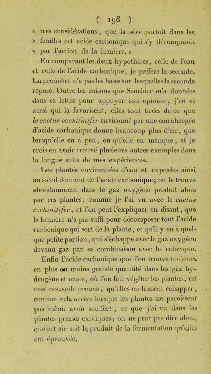 » très considérations, que la sève portoit dans les » feuilles cet acide carbonique qui s'y décomposoit » par l’action de la lumièi-e. » En comparant les,deux hypothèses, celle de l’eau et celle de l'acide carbonique, je préfère la seconde, La première n’a pas les bases sur lesquelles la seconde repose. Outre les raisons que Senebier m’a données dans sa lettre pour appuyer sou opinion, j’en ai aussi qui la favorisent, elles sont tirées de ce que le cactus cochilinifer environné par une eau chargée d’acide carbonique donne beaucoup plus d’air, que lorsqu’elle en a peu, ou qu’elle en manque, et je crois eu avoir trouvé plusieurs autres exemples dans la longue suite de mes expériences. Les plantés environnées d’eau et exposées ainsi au soleil donnent de l’acide carbonique ^ on le trouve abondamment dans le gaz oxygène produit alors par ces plantes, comme je l’ai vu avec le cactus cochinilifer, et l’on peut l’expliquer en disant, que Ja lumière n’a pas suffi pour décomposer tout l’acide carbonique qui sort de la plante, et qu’il y en a quel- que petite portion , qui s’échappe avec le gaz oxygène devenu gaz par sa combinaison avec le calorique. Enfin l’acide carbonique que l’on trouve toujours en plus ou moins grande quantité dans les gaz hy- drogène et azote, où l’on fait végéter les plantes , est une nouvelle preuve, qu’elles en laissent échapper, comme cela arri ve lorsque les plantes ne paroissenl pas même avoir souffert , ce que j’ai vu dans les plantes grasses exotiques j on ne peut pas. dire alors, que cet air soit lq produit de la fermentation qu’elles ont éprouvée*