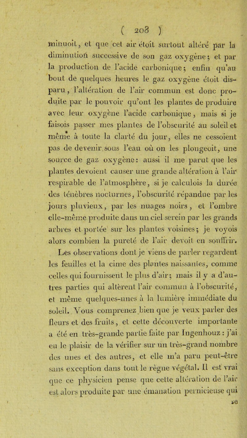 ( 2ü8 ) miiiuoiL, et que cet air éto'il surtout altéré par la diminution successive de son gaz oxygène; et par la production de l’acide carbonique ; enfin qu’au bout de quelques heures le gaz oxygène étoit dis- paru , l’altération de l’air commun est donc pro- duite par le pouvoir qu’ont les plantes de produire avec leur oxygène l’acide carbonique, mais si je faisois passer mes plantes de l’obscurité au soleil et même à toute la clarté du jour, elles ne cessoienl pas de devenir,sous l’eau où on les plongeait, une source de gaz oxygène: aussi il me parut que les plantes dévoient causer une grande altération à l’air respirable de l’atmosphère, si je calculois la durée des ténèbres nocturnes, l’obscurité répandue parles jours pluvieux, par les nuages noirs, et l’ombre elle-même produite dans un ciel serein par les grands arbres et portée sur les plantes voisines; je voyois alors combien la pureté de l’air devait en souffrir. Les observations donLje viens de parler regai’dent les feuilles et la cime des plantes naissantes, comme celles qui fournissent le plus d’air; mais il y a d’au- tres parties qui allèrent l’air commun à l’obscurité, cl même quelques-unes à la lumière immédiate du soleil. Vous comprenez bien que je veux parler des fleurs et des fruits, et cette découverte importante a éLé en très-grande partie faite par lngenhouz : j’ai eu le plaisir de la vérifier sur un très-grand nombre des unes et des autres, et elle m’a paru peut-être sans exception dans tout le règne végétal. U est vrai que ce physicien pense que ceLlc altération de l’air est alors produite par une émanation pernicieuse qui *6