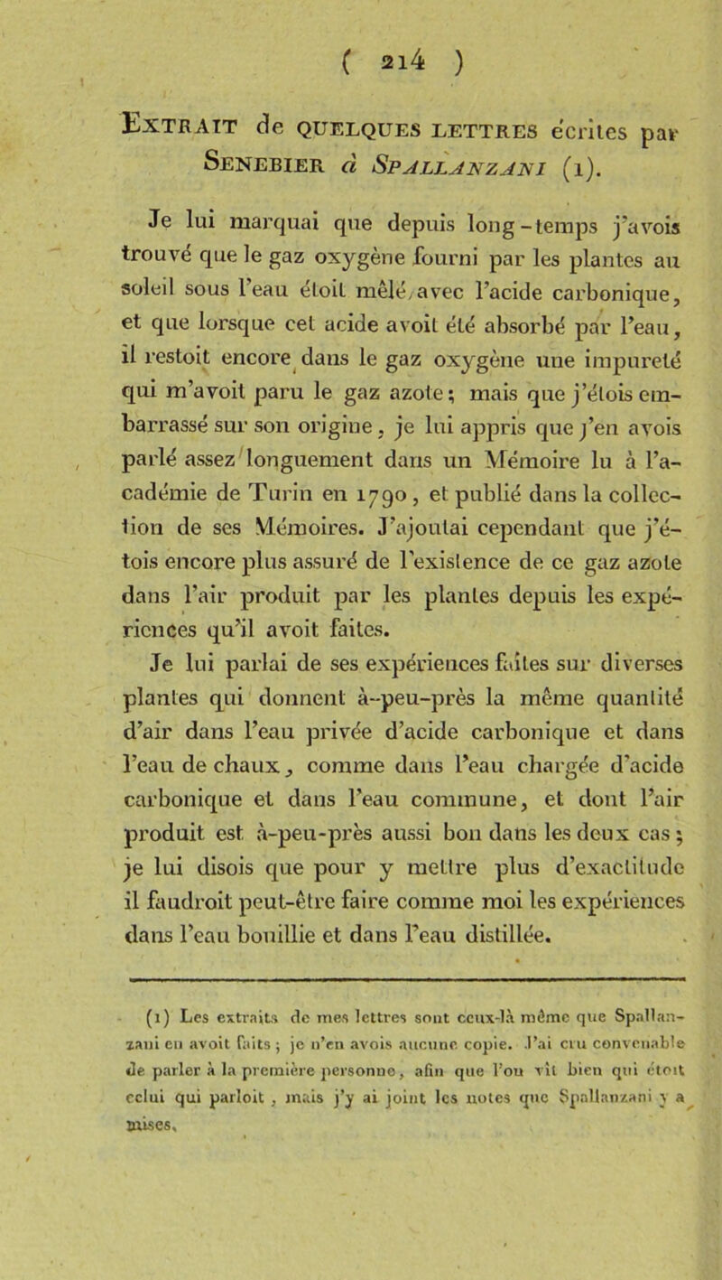 Extrait de quelques lette.es écrites par Senebier cl Spalljnzjni (i). Je lui marquai que depuis long-temps j’avois trouvé que le gaz oxygène fourni par les plantes au soleil sous 1 eau eloil mêlé/avec l’acide carbonique, et que lorsque cet acide avoit été absorbé par l’eau, il restoit encore dans le gaz oxygène une impureté qui m’avoit paru le gaz azote; mais que j’élois em- barrassé sur son origine , je lui appris que j’en avois parlé assez longuement dans un Mémoire lu à l’a- cadémie de Turin en 1790 , et publié dans la collec- tion de ses Mémoires. J’ajoutai cependant que j'é- tois encore plus assuré de l’existence de ce gaz azote dans l’air produit par les plantes depuis les expé- riences qu’il avoit faites. Je lui parlai de ses expériences faites sur diverses plantes qui donnent à-peu-près la même quantité d’air dans l’eau privée d’acide carbonique et dans l’eau de chaux , comme dans l’eau chargée d'acide carbonique et dans l’eau commune, et dont l’air produit est à-peu-près aussi bon dans les deux cas; je lui disois que pour y mettre plus d’exactitude il faudrait peut-être faire comme moi les expériences dans l’eau bouillie et dans l’eau distillée. (1) Les extraits de mes lettres sout ceux-là môme que Spallan- zani eu avoit faits ; je n’en avois aucune, copie. .l’ai cru convenable de parler à la première personne, afin que l’ou vil bien qui étoit celui qui parloit , mais j’y ai joint les notes que Spaltanzani y a ttuses.