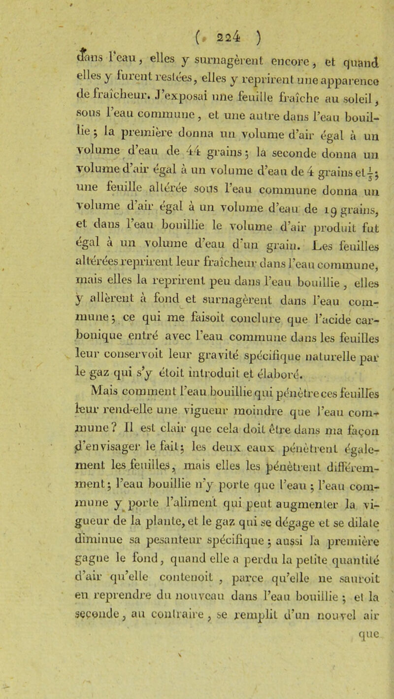 tîans 1 eau, elles y surnagèrent encore, et quand elles y furent restées, elles y reprirent une apparence de fraîcheur. J exposai une feuille fraîche au soleil , sous l’eau commune, et une autre dans l’eau bouil- lie j la première donna un volume d’air égal à un volume d’eau de 44 grains 5 la seconde donna un volume d air égal a un volume d’eau de 4 grains eti - une feuille alleree sons 1 eau commune donna un volume d’air égal à un volume d’eau de 19 grains, et dans l’eau bouillie le volume d’air produit fut égal à un volume d’eau d'un grain. Les feuilles allereesreprirent leur fraîcheur dans l’eau commune, mais elles la reprirent peu dans l’eau, bouillie , elles y allèrent à fond et surnagèrent dans l’eau com- mune 5 ce qui me faisoit conclure que l’acide car- bonique entré avec l’eau commune dans les feuilles leur conservoit leur gravité spécifique naturelle par le gaz qui s’y éloit introduit et élaboré. Mais comment l’eau bouillie qui pénètre ces feuilles leur rend-elle une vigueur moindre que l’eau eom-^ jnune ? Il est clair que cela doit être dans ma façon d’envisager le fait; les deux eaux pénètrent égale- ment les feuilles, mais elles les pénètrent différem- ment 5 l’eau bouillie n’y porte que l’eau ; l’eau com- mune y porte l’aliment qui peut augmenter la vi- gueur de la plante, et le gaz qui se dégage et se dilate diminue sa pesanteur spécifique 5 aussi la première gagne le fond, quand elle a perdu la petite quantité d’air qu’elle contenoit , parce qu’elle ne sauroit en reprendre du nouveau dans l’eau bouillie ; et la seconde, au contraire, se remplit d’un nouvel air que