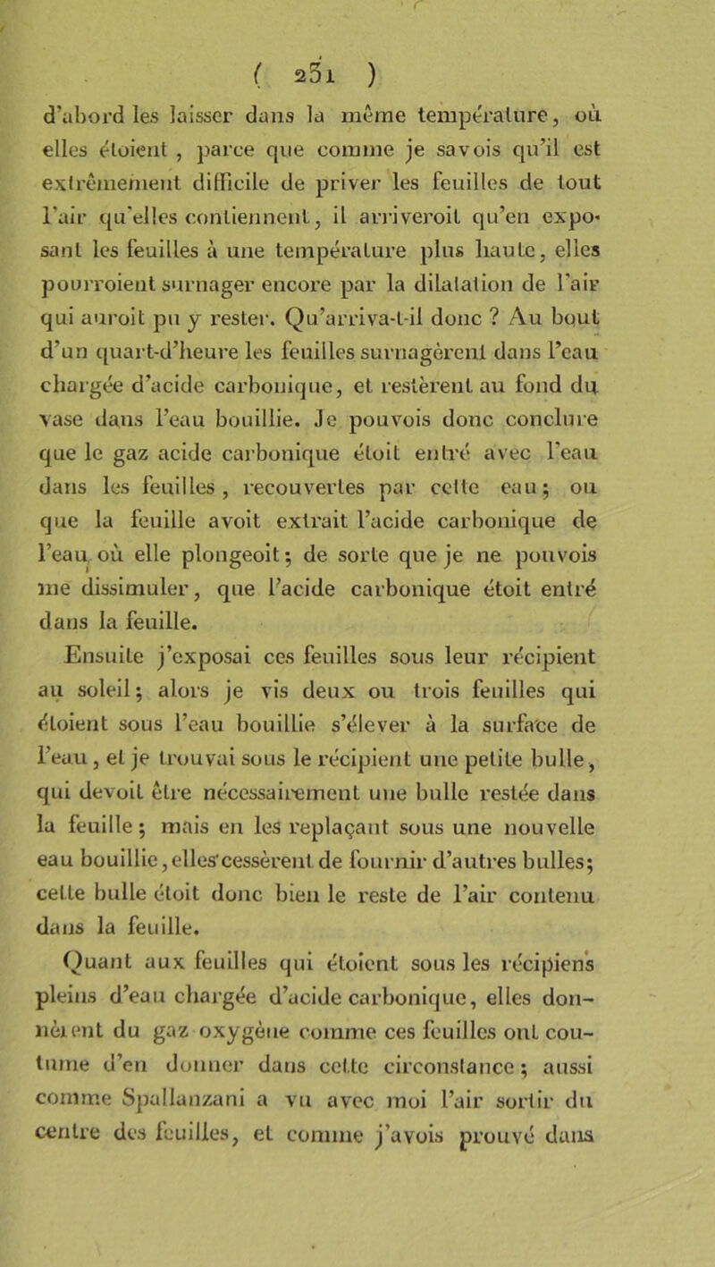 d’abord les laisser dans la même température, où elles étaient , parce que connue je savois qu’il est extrêmement difficile de priver les feuilles de tout l’air qu'elles contiennent, il arriveroit qu’en expo* sanl les feuilles à une température plus haute, elles pourvoient surnager encore par la dilatation de l'air qui auroit pu y rester. Qu’arriva-t-il donc ? Au bout d’un quart-d’heure les feuilles surnagèrent dans l’eau chargée d’acide carbonique, et restèrent au fond do vase dans l’eau bouillie. Je pouvois donc conclure que le gaz acide carbonique étoit entré avec l'eau dans les feuilles, recouvertes par cette eau; ou que la feuille a voit extrait l’acide carbonique de l’eau, où elle plongeoit; de sorte que je ne pouvois me dissimuler, que l’acide carbonique étoit entré dans la feuille. Ensuite j’exposai ces feuilles sous leur récipient au soleil; alors je vis deux ou trois feuilles qui éloient sous l’eau bouillie s’élever à la surface de l’eau, et je trouvai sous le récipient une petite bulle , qui devoit être nécessairement une bulle restée dans la feuille; mais en les replaçant sous une nouvelle eau bouillie,elles-cessèrent de fournir d’autres bulles; celle bulle étoit donc bien le reste de l’air contenu dans la feuille. Quant aux feuilles qui éloient sous les récipiens pleins d’eau chargée d’acide carbonique, elles don- nèrent du gaz oxygène comme ces feuilles ont cou- tume d’en donner dans cel le circonstance ; aussi comme Spullanzani a vu avec moi l’air sortir du centre des feuilles, el comme j’avois prouvé dans