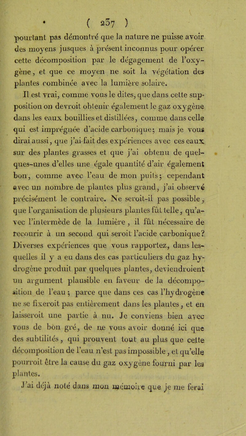 • ( 207 ) 'pourtant pas démontré que la nature ne puisse avoir des moyens jusques à présent inconnus pour opérer cette décomposition par le dégagement de l’oxy- gène, et que ce moyen ne soit la végétation des plantes combinée avec la lumière solaire. Il est vrai, comme vous le dites, que dans cette sup- position on devroit obtenir également le gaz oxygène dans les eaux bouillies et distillées, comme dans celle qui est imprégnée d’acide carbonique; mais je vous dirai aussi, que j’ai fait des expériences avec ces eaux sur des jalantes grasses et que j’ai obtenu de quel- ques-unes d’elles une égale quantité d’air également bon, comme avec l’eau de mon puits; cependant avec un nombre de piaules plus grand, j’ai observé précisément le contraire. Ne seroit-il pas possible, que l'organisation de plusieurs plantes fût telle, qu’a- vec l’intermède de la lumière , il fût nécessaire de recourir à un second qui seroil l’acide carbonique? Diverses expériences que vous rapportez, dans les- quelles il y a eu dans des cas particuliers du gaz hy- drogène produit par quelques plantes, deviendroient un argument plausible en faveur de la décompo- sition de l’eau ; parce que dans ces cas l’hydrogène ne se fixeroit pas entièrement dans les piaules, et en laisseroil une partie à nu. Je conviens bien avec vous de bon gré, de ne vous avoir donné ici que des subtilités , qui prouvent tout au plus que celte décomposition de l’eau n’est pas impossible, et qu’elle pourvoit être la cause du gaz oxygène fourni par les plantes. J’ai déjà noté dans mon mémoire que je me ferai