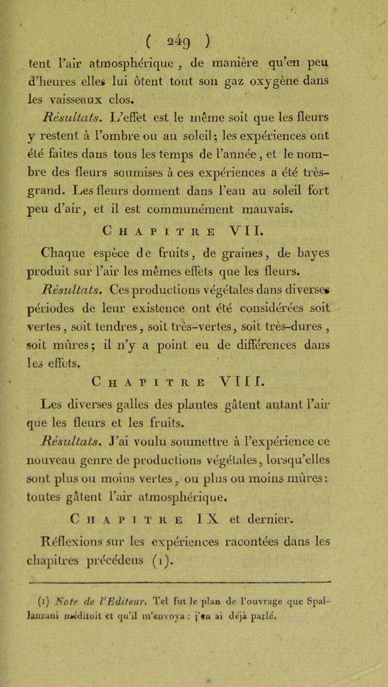 ' ( 2*9 ) tent l’air atmosphérique , de manière qu’en peu d’heures elles lui ôtent tout son gaz oxygène dans les vaisseaux clos. Résultats. L’effet est le même soit que les fleurs y restent à l’ombre ou au soleil; les expériences ont été faites dans tous les temps de l’année , et le nom- bre des fleurs soumises à ces expériences a été très- grand. Les fleurs donnent dans l’eau au soleil fort peu d’air, et il est communément mauvais. Chapitre VII. Chaque espèce de fruits, de graines, de bayes produit sur l’air les mêmes effets que les fleurs. Résultats. Ces productions végétales dans diverse# périodes de leur existence ont été considérées soit vertes, soit tendres, soit très-vertes, soit très-dures , soit mûres; il n’y a point eu de différences dans les effets. Chapitre VIII. Les diverses galles des plantes gâtent autant l’air que les fleurs et les fruits. Résultats. J’ai voulu soumettre à l’expérience ce nouveau genre de productions végétales, lorsqu’elles sont plus ou moins vertes, ou plus ou moins mûres: toutes gâtent l’air atmosphérique. Chapitre IX et dernier. Réflexions sur les expériences racontées dans les chapitres précédons (i). (i) Note de VEditeur. Tel fut le plan de l’ouvrage que Spal- lanzani utéditoit et qu’il m’envoya : j’«u ai déjà parlé.