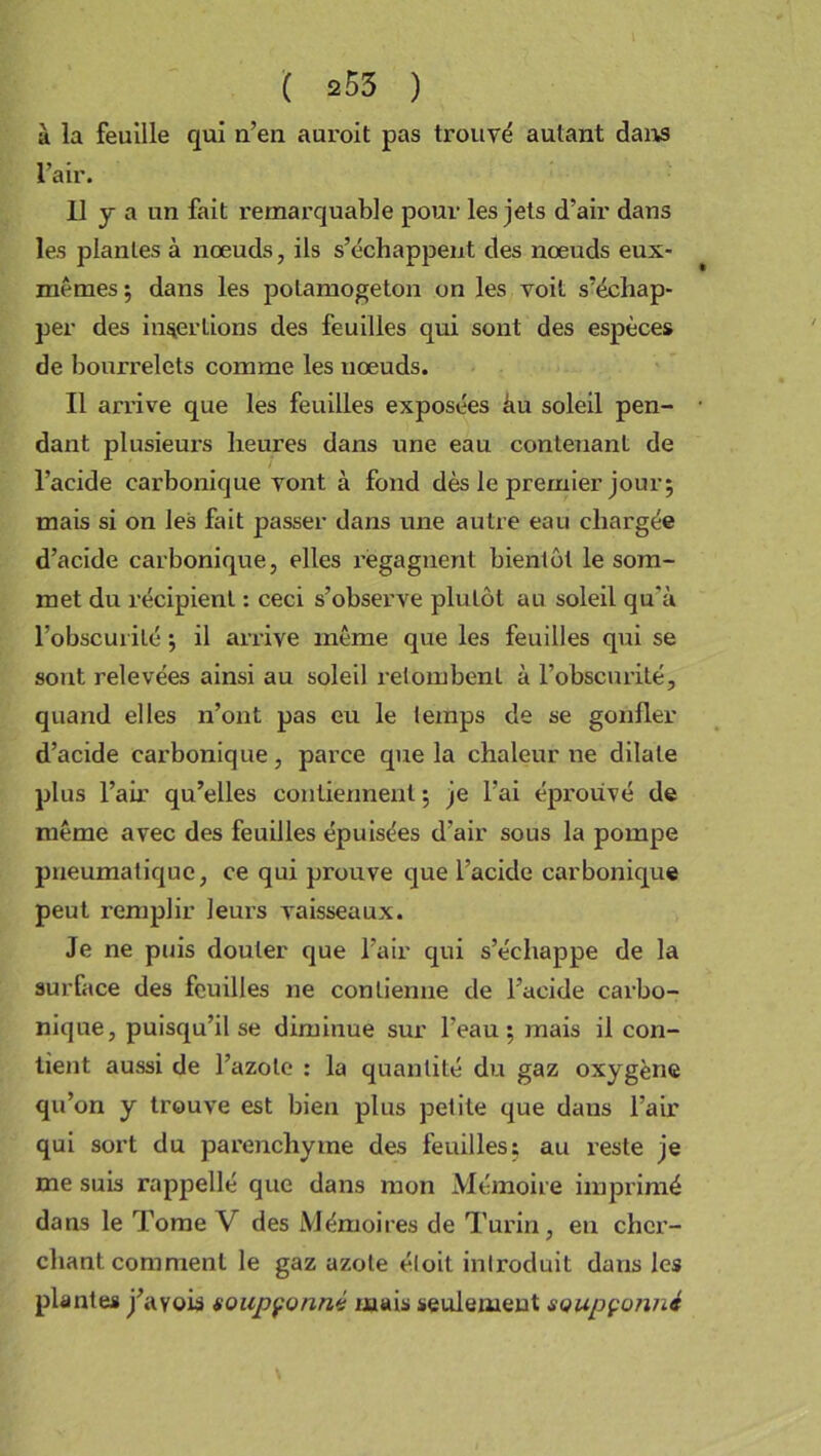 à la feuille qui n’eu auroit pas trouvé autant dans l’air. Il y a un fait remarquable pour les jets d’air dans les plantes à nœuds, ils s’échappent des nœuds eux- mêmes ; dans les polamogeton on les voit s’échap- per des insertions des feuilles qui sont des espèces de bourrelets comme les nœuds. Il arrive que les feuilles exposées âu soleil pen- • dant plusieurs heures dans une eau contenant de l’acide carbonique vont à fond dès le premier jour; mais si on les fait passer dans une autre eau chargée d’acide carbonique, elles regagnent bientôt le som- met du récipient : ceci s’observe plutôt au soleil qu’à l'obscurité ; il arrive même que les feuilles qui se sont relevées ainsi au soleil retombent à l’obscurité, quand elles n’ont pas eu le temps de se gonfler d’acide carbonique, parce que la chaleur ne dilate plus l’air qu’elles contiennent ; je l’ai éprouvé de même avec des feuilles épuisées d'air sous la pompe pneumatique, ce qui prouve que l’acide carbonique peut remplir leurs vaisseaux. Je ne puis douter que l’air qui s’échappe de la surface des feuilles ne contienne de l’acide carbo- nique, puisqu’il se diminue sur l’eau; mais il con- tient aussi de l’azote : la quantité du gaz oxygène qu’on y trouve est bien plus petite que dans l’air qui sort du parenchyme des feuilles; au reste je me suis rappellé que dans mon Mémoire imprimé dans le Tome Y des Mémoires de Turin, en cher- chant comment le gaz azote éloit introduit dans les plantes j’ayois soupçonné mais seulement soupçonné