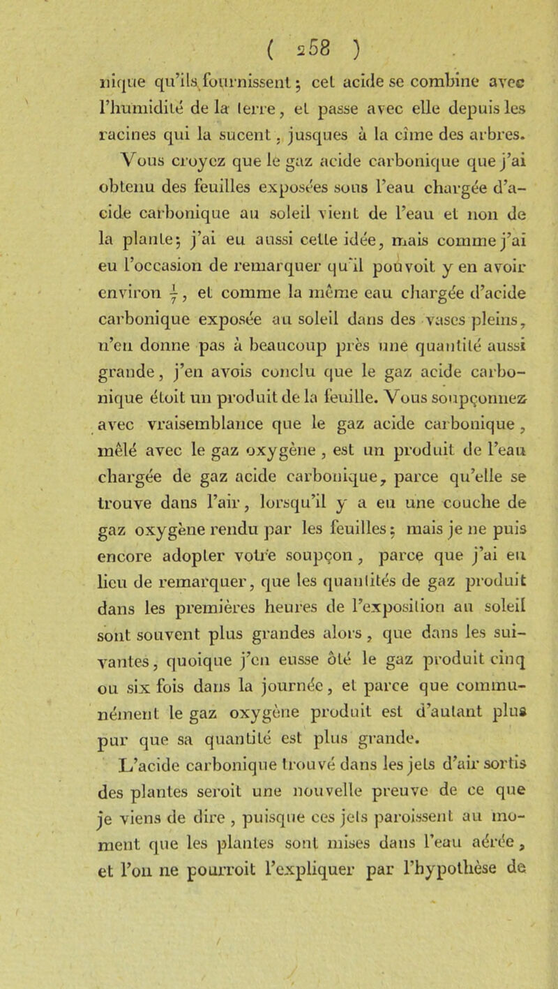 nique qu’ils fournissent ; cel acide se combine avec l’humidité delà terre, et passe avec elle depuis les racines qui la sucent. jusques à la cime des arbres. Vous croyez que le gaz acide carbonique que j’ai obtenu des feuilles exposées sous l’eau chargée d’a- cide carbonique au soleil vient de l’eau et non de la plante; j’ai eu aussi cette idée, mais comme j’ai eu l’occasion de remarquer qu'il pou voit y en avoir environ et comme la même eau chargée d’acide carbonique exposée au soleil dans des vases pleins, n’eu donne pas à beaucoup près une quantité aussi grande, j’en avois conclu que le gaz acide carbo- nique éLoit un produit de la feuille. Vous soupçonnez avec vraisemblance que le gaz acide carbonique, mêlé avec le gaz oxygène , est un produit de l’eau chargée de gaz acide carbonique, parce qu’elle se trouve dans l’air, lorsqu’il y a eu une couche de gaz oxygène rendu par les feuilles ; mais je ne puis encore adopter votre soupçon , parce que j’ai eu lieu de remarquer, que les quantités de gaz produit dans les premières heures de l’exposition au soleil sont souvent plus grandes alors, que dans les sui- vantes, quoique j’en eusse ôté le gaz produit cinq ou six fois dans la journée, et parce que commu- nément le gaz oxygène produit est d’autant plus pur que sa quantité est plus grande. L’acide carbonique trouvé dans les jets d’air sortis des plantes seroil une nouvelle preuve de ce que je viens de dire , puisque ces jets paroissent au mo- ment que les plantes sont mises dans l’eau aérée, et l’on ne pourvoit l’expliquer par l’hypothèse de