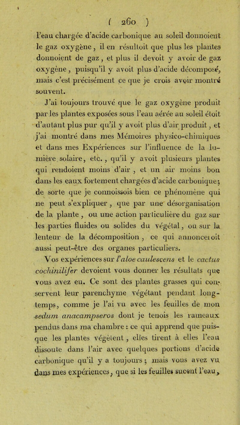 I ( 260 ) l’eau chargée d’acide carbonique au soleil donnoieut le gaz oxygène , il en résulloit que plus les plantes donnoient de gaz, et plus il devoit y avoir de gaz oxygène , puisqu’il y avoit plus d’acide décomposé, mais c’esl précisément ce que je crois avoir montré souvent. J’ai toujours trouvé que le gaz oxygène produit par les plantes exposées sous l’eau aérée au soleil éloit d’au tant plus pur qu’il y avoit plus d’air produit, et j’ai montré dans mes Mémoires physico-chiiuiques et dans mes Expériences sur l’influence de la lu- mière solaire, etc., qu’il y avoit plusieurs plantes qui rendoient moins d’air , et un air moins bon dans les eaux fortement chargées d’acide carbonique*, de sorte que je connoissois bien ce phénomène qui ne peut s’expliquer , que par une désorganisation de la plante , ou une action particulière du gaz sur les parties fluides ou solides du végétal, ou sur la lenteur de la décomposition, ce qui annonceioit aussi peut-être des organes particuliers. Vos expériences sur l’aloe caulescens et le cactus cochùiilifer dévoient vous donner les résultats que vous avez eu. Ce sont des plantes grasses qui con: servent leur parenchyme végétant pendant long- temps, comme je l’ai vu avec les feuilles de mon sedum anacampseros dont je teriois les rameaux pendus dans ma chambre : ce qui apprend que puis- que les plantes végètent, elles tirent à elles l’eau dissoute dans l’air avec quelques portions d’acide carbonique qu’il y a toujours ; mais vous avez vu dans mes expériences} que si les feuilles sucent l’eau.