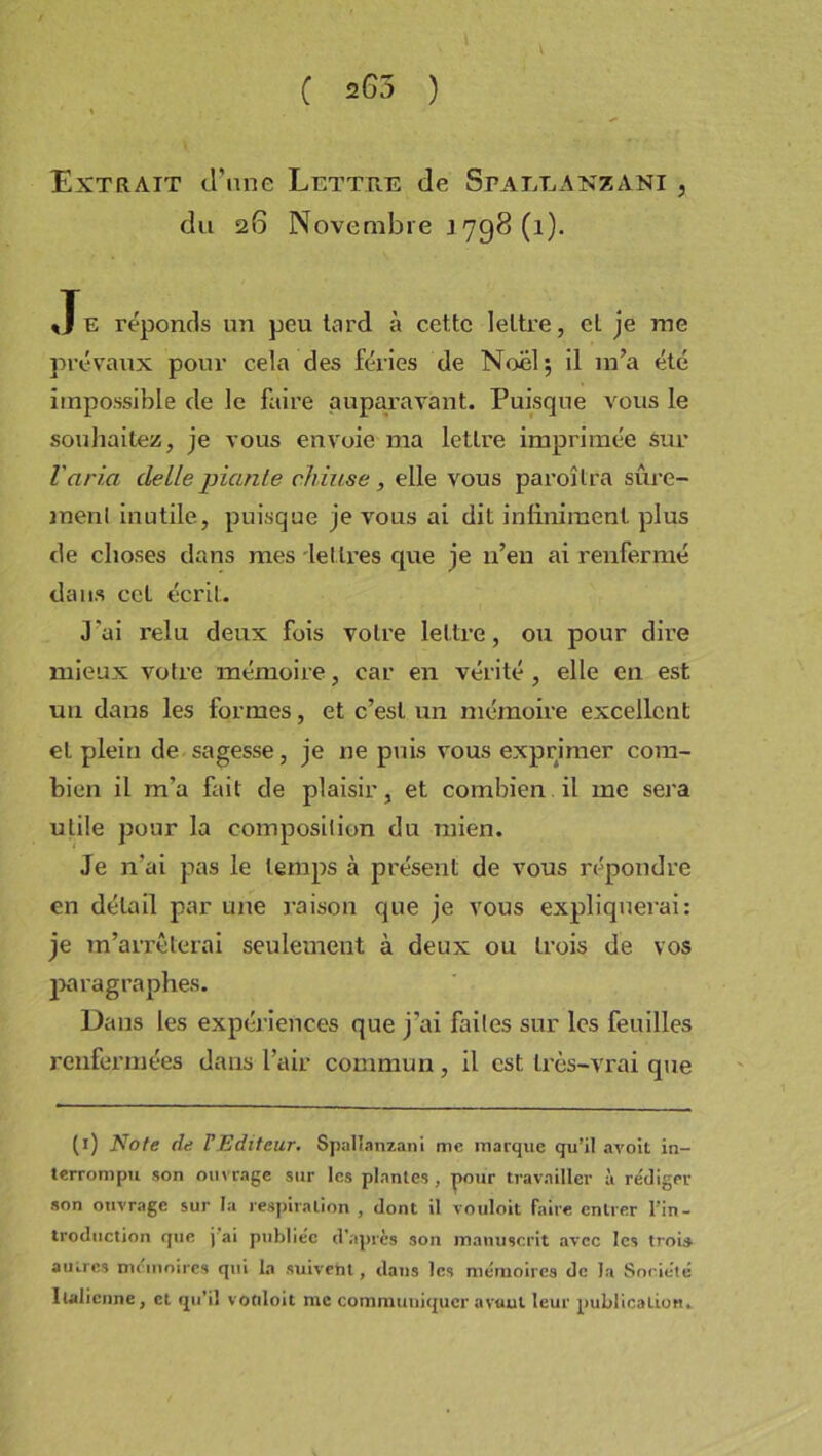 C =G5 ) Extrait d’une Lettre de Spajïlanzani , du 26 Novembre 1798(1). Je réponds un peu tard à cette lettre, et je me prévaux pour cela des fériés de Noël; il m’a été impossible de le faire auparavant. Puisque vous le souhaitez, je vous envoie ma lettre imprimée sur Varia delle piaule chiuse, elle vous paroîtra sûre- menl inutile, puisque je vous ai dit infiniment plus de choses dans mes -lettres que je n’en ai renfermé dans cet écrit. J'ai relu deux fois votre lettre, ou pour dire mieux votre mémoire, car en vérité , elle en est un dans les formes, et c’est un mémoire excellent et plein de sagesse, je ne puis vous exprimer com- bien il m’a fait de plaisir, et combien il me sera utile pour la composition du mien. Je n’ai pas le temps à présent de vous répondre en détail par une raison que je vous expliquerai: je m’arrêterai seulement à deux ou trois de vos paragraphes. Dans les expériences que j'ai faites sur les feuilles renfermées dans l’air commun, il est très-vrai que (1) Note de T Editeur. Spallanzani me marque qu’il avoit in- terrompu son ouvrage sur les plantes , pour travailler à rédiger son ouvrage sur la respiration , dont il vouloit faire entrer l'in- troduction que j ai publiée d'après son manuscrit avec les trois autres mémoires qui la suivebt, dans les mémoires de la Société Italienne, cl. qu’il votiloit me communiquer avant leur publication.