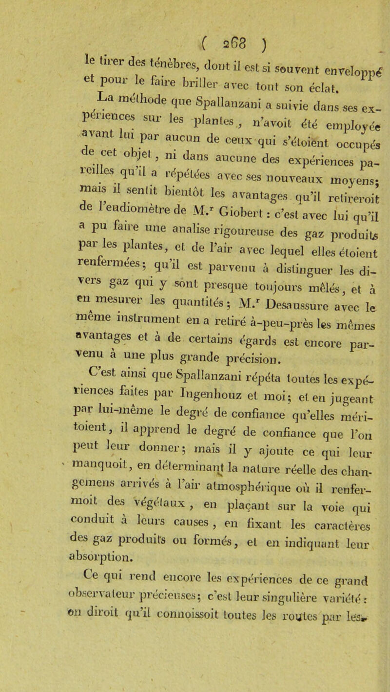 le «rer des ténèbres, dont il est si souvent enveloppé e pour le faire briller avec tout son éclat. La méthode que Spallanzani a suivie dans ses ex- périences sur les plantes , n’avoit été employée “Vant lü! Par aucun de ceux s’éloient occupés de cet objet, ni dans aucune des expériences pa- reilles qu’il a répétées avec ses nouveaux moyens- mais il sentit bientôt les avantages qu’il retirerait de 1 eudiomètre de M.r Giobert : c’est avec lui qu’il a pu faire une analise rigoureuse des gaz produits par les plantes, et de l’air avec lequel elles éloient renfermées; qu’il est parvenn à distinguer les di- vers gaz qui y sont presque toujours mêlés, et à en mesurer les quantités; M.r Desaussure avec le même instrument en a retiré à-peu-près les mêmes avantages et à de certains égards est encore par- venu à une plus grande précision. C’est ainsi que Spallanzani répéta toutes les expé- riences faites par lngenhouz et moi; et en jugeant par lui-même le degré de confiance qu’elles méri- tait, il apprend le degré de confiance que l’on peut leur donner; mais il y ajoute ce qui leur * nianquoit’ en déterminant la nature réelle des clian- gcmens arrivés à l’air atmosphérique où il renfer- moit des végétaux, en plaçant sur la voie qui conduit à leurs causes , en fixant les caractères des gaz produits ou formés, et en indiquant leur absorption. Ce qui rend encore les expériences de ce grand observateur précieuses; c’est leur singulière variété: on diroit qu’il connoissoit toutes les routes par les».