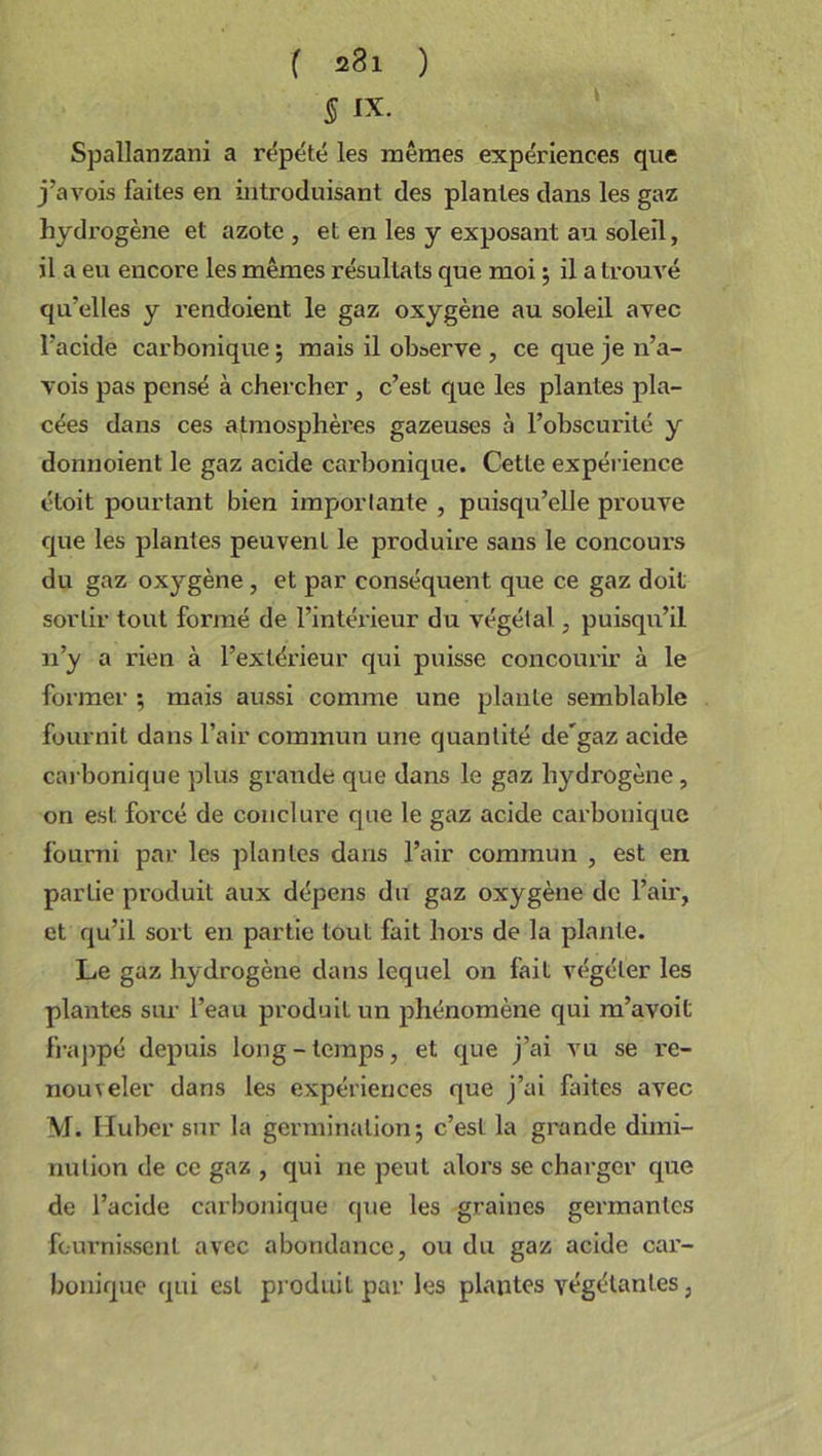 § IX. Spallanzani a répété les mêmes expériences que j’avois faites en introduisant des plantes dans les gaz hydrogène et azote , et en les y exposant au soleil, il a eu encore les mêmes résultats que moi ; il a trouvé qu’elles y l’endoient le gaz oxygène au soleil avec l’acide carbonique \ mais il observe , ce que je n’a- vois pas pensé à chercher , c’est que les plantes pla- cées dans ces atmosphères gazeuses à l’obscurité y donnoient le gaz acide carbonique. Cette expérience étoit pourtant bien importante , puisqu’elle prouve que les plantes peuvent le produire sans le concours du gaz oxygène, et par conséquent que ce gaz doit sortir tout formé de l’intérieur du végétal , puisqu’il n’y a rien à l’extérieur qui puisse concourir à le former ; mais aussi comme une plante semblable fournit dans l’air commun une quantité de'gaz acide carbonique plus grande que dans le gaz hydrogène , on est forcé de conclure que le gaz acide carbonique fourni par les plantes dans l’air commun , est en partie produit aux dépens du gaz oxygène de l’air, et qu’il sort en partie tout fait hors de la plante. Le gaz hydrogène dans lequel on fait végéter les plantes sur l’eau produit un phénomène qui m’avoil frappé depuis long-temps, et que j’ai vu se re- nouveler dans les expériences que j’ai faites avec M. Huber sur la germination 5 c’est la grande dimi- nution de ce gaz , qui ne peut alors se charger que de l’acide carbonique que les graines germantes fournissent avec abondance, ou du gaz acide car- bonique qui est produit par les plantes végétantes.