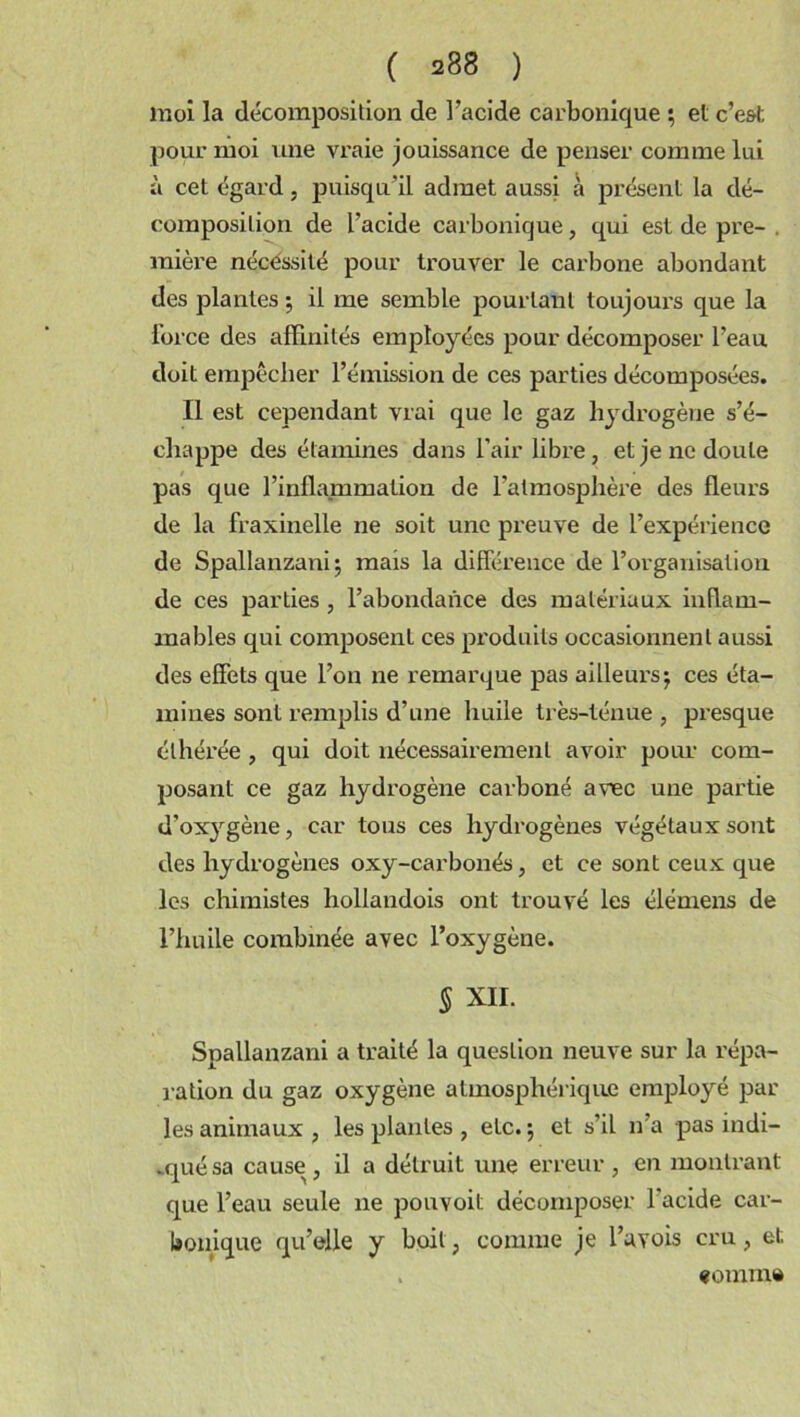 moi la décomposition de l'acide carbonique ; et c’est pour moi une vraie jouissance de penser comme lui à cet égard, puisqu'il admet aussi à présent la dé- composition de l’acide carbonique, qui est de pre- . mière nécessité pour trouver le carbone abondant des plantes ; il me semble pourtant toujours que la force des affinités employées pour décomposer l’eau doit empêcher l’émission de ces parties décomposées. Il est cependant vrai que le gaz hydrogène s’é- chappe des étamines dans l’air libre, et je ne doute pas que l’inflammation de l’atmosphère des fleurs de la fraxinelle ne soit une preuve de l’expérience de Spallanzani; mais la différence de l’organisation de ces parties, l’abondance des matériaux inflam- mables qui composent ces produits occasionnent aussi des effets que l’on ne remarque pas ailleurs; ces éta- mines sont remplis d’une huile très-ténue , presque élhérée , qui doit nécessairement avoir pour com- posant ce gaz hydrogène carboné avec une partie d’ox}rgène, car tous ces hydrogènes végétaux sont des hydrogènes oxy-carbonés, et ce sont ceux que les chimistes hollandois ont trouvé les élémens de l’huile combinée avec l’oxygène. § XII. Spallanzani a traité la question neuve sur la répa- ration du gaz oxygène atmosphérique employé par les animaux , les plantes , etc. ; et s’il n’a pas indi- qué sa cause, il a détruit une erreur, en montrant que l’eau seule ne pouvoit décomposer l’acide car- bonique qu’elle y boit, comme je l’avois cru, et. . «omm»