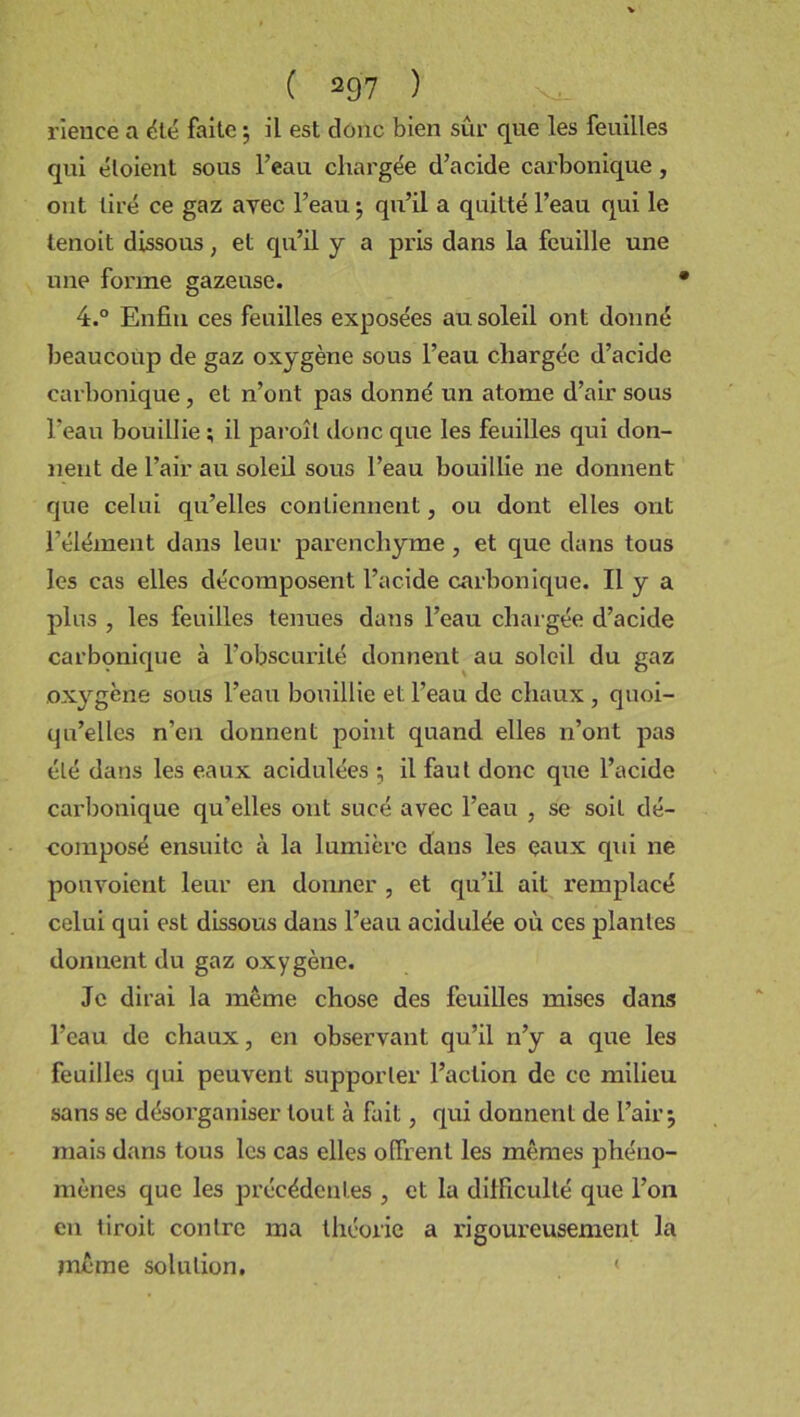 rience a été faite ; il est donc bien sûr que les feuilles qni éloient sons l’eau chargée d’acide carbonique , ont tiré ce gaz avec l’eau ; qu’il a quitté l’eau qui le lenoit dissous, et qu’il y a pris dans la feuille une une forme gazeuse. 4.° Enfin ces feuilles exposées au soleil ont donné beaucoup de gaz oxygène sous l’eau chargée d’acide carbonique, et n’ont pas donné un atome d’air sous l'eau bouillie ; il paroîl donc que les feuilles qui don- nent de l’air au soleil sous l’eau bouillie ne donnent que celui qu’elles contiennent, ou dont elles ont l’élément dans leur parenchyme , et que dans tous les cas elles décomposent l’acide carbonique. Il y a plus , les feuilles tenues dans l’eau chargée d’acide carbonique à l’obscurité donnent au soleil du gaz oxygène sous l’eau bouillie et l’eau de chaux , quoi- qu’elles n’en donnent point quand elles n’ont pas élé dans les eaux acidulées •, il faut donc que l’acide carbonique qu’elles ont sucé avec l’eau , se soit dé- composé ensuite à la lumière dans les eaux qui ne ponvoient leur en donner , et qu’il ait remplacé celui qui est dissous dans l’eau acidulée où ces plantes donnent du gaz oxygène. Je dirai la même chose des feuilles mises dans l’eau de chaux, en observant qu’il n’y a que les feuilles qui peuvent supporter l’action de ce milieu sans se désorganiser tout à fait, qui donnent de l’air; mais dans tous les cas elles offrent les mêmes phéno- mènes que les précédentes , et la difficulté que l’on en liroit contre ma théorie a rigoureusement la même solution. <