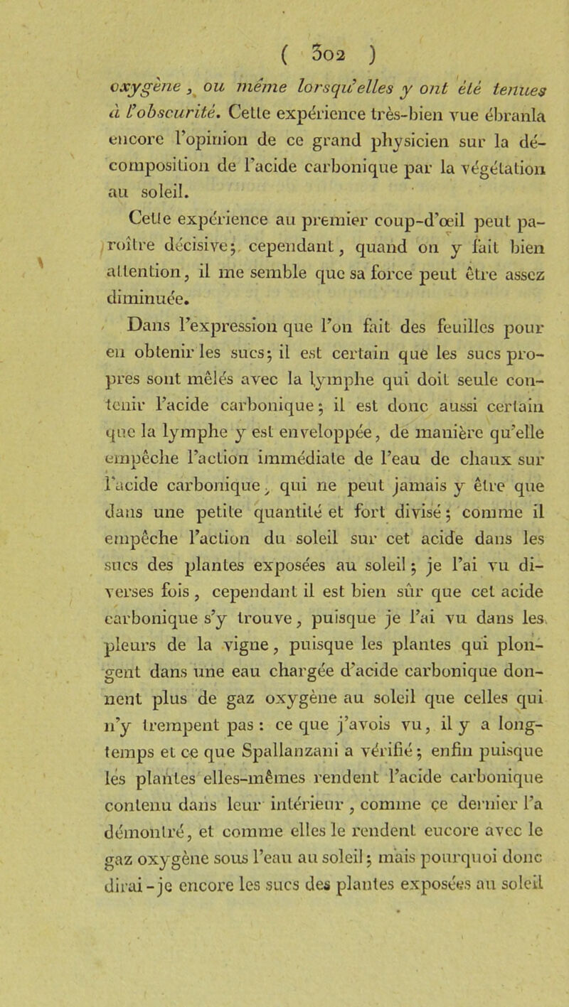 oxygène, ou même lorsqu’elles y ont èlè tenues à l’obscurité. Celte expérience très-bien vue ébranla encore l’opinion de ce grand physicien sur la dé- composition de l'acide carbonique par la végétation au soleil. Cette expérience au premier coup-d’œil peut pa- roilre décisive; cependant, quand on y fait bien attention, il me semble que sa force peut être assez diminuée. Dans l’expression que l’on fait des feuilles pour en obtenir les sucs; il est certain que les sucs pro- pres sont mêlés avec la lymphe qui doit seule con- tenir l’acide carbonique ; il est donc aussi certain que la lymphe y est enveloppée, de manière qu’elle empêche l’action immédiate de l’eau de chaux sur l'acide carbonique > qui ne peut jamais y être que dans une petite quantité et fort divisé; comme il empêche l’action du soleil sur cet acide dans les sues des plantes exposées au soleil ; je l’ai vu di- verses fois , cependant il est bien sûr que cet acide carbonique s’y trouve, puisque je l’ai vu dans les. pleurs de la vigne, puisque les plantes qui plon- gent dans une eau chargée d’acide carbonique don- nent plus de gaz oxygène au soleil que celles qui 11’y trempent pas: ce que j’avois vu, il y a long- temps et ce que Spallanzani a vérifié; enfin puisque lés plantes elles-mêmes rendent l’acide carbonique contenu dans leur intérieur , comme çe dernier l’a démontré, et comme elles le rendent eucore avec le gaz oxygène sous l’eau au soleil ; mais pourquoi donc dirai-je encore les sucs des plantes exposées au soleil