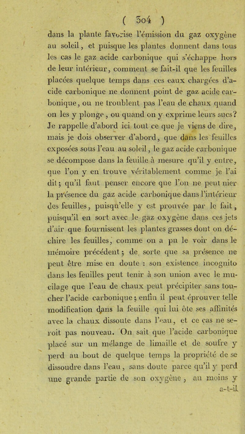 dans la plante favorise l’émission du gaz oxygène au soleil, et puisque les plantes donnent dans tous les cas le gaz acide carbonique qui s’échappe hors de leur intérieur, comment se fait-il que les feuilles placées quelque temps dans ces eaux chargées d’a- cide carbonique ne donnent point de gaz acide car- bonique, ou ne troublent pas l’eau de chaux quand on les y plonge , ou quand on y exprime leurs sucs? Je rappelle d’abord ici tout ce que je viens de dire, mais je dois observer d’abord, que dans les feuilles exposées sous l’eau au soleil, le gaz acide carbonique se décompose dans la feuille à mesure qu’il y entre, que l’on y en trouve véritablement comme je l’ai dit; qu’il faut penser encore que l’on ne peut nier la présence du gaz acide carbonique dans l’intérieur des feuilles, puisqu’elle y est prouvée par le fait, puisqu’il en sort avec le gaz oxygène dans ces jets d’air que fournissent les plantes grasses dont on dé- chire les feuilles, comme on a pu le voir dans le mémoire précédent ; de sorte que sa présence ne peuL être mise eu doute : son existence incognito dans les feuilles peut tenir à son union avec le mu- cilage que l’eau de chaux peut précipiter sans tou- cher l’acide carbonique ; enlin il peut éprouver telle modification dans la feuille qui lui ôte ses affinités avec la chaux dissoute dans l’eau, et ce cas ne se- roit pas nouveau. On sait que l’acide carbonique placé sur un mélange de limaille et de soufre y perd au bout de quelque temps la propriété de se dissoudre dans l’eau , sans doute parce qu’il y perd une grande partie de son oxygène , au moins y a-t-il
