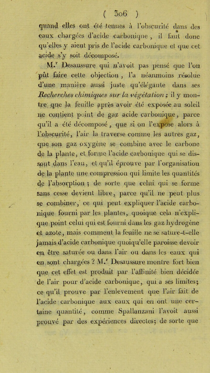 quand elles ont été tenues à l’obscurité dans des çaux chargées d’acide carbonique , il huit donc qu'elles y aient pris de l’acide carbonique et que cet acide s’y soit décomposé. M.r Desaussure qui n’a,voit pas pensé que l’on pût faire cette objection , l’a néanmoins résolue d’une manière aussi juste qu’élégante clans ses Recherches chimiques sur La végétation ; il y mon- Ire que la feuille après avoir été exposée au soleil ne contient point de gaz acide carbonique, parce qu’il a été décomposé , que si on l’expose alors à l’obscurité, l’air la traverse comme les autres gaz, cjue son gaz oxygène se combine avec le carbone de la plante, et for inc l’acide carbonique qui se dis— sput dans l’eau, et qu’il éprouve par l’organisation de la plante une compression qui limite les quantités de l’absorption ; de sorte que celui qui se forme sans cesse devient libre, parce qu’il ne peut plus se combiner, ce qui peut expliquer l’acide carbo- nique fourni par les plantes, quoique cela n'expli- que point celui qui est fourni dans les gaz hydrogène et azote, mais comment la feuille ne se sature-t-elle jamais d’acide carbonique quoiqu’elle paroisse devoir en être saturée ou dans l’air ou dans les eaux qui en sont chargées? M.r Desaussure monlre fort bien que cet effet est produit par l'affinité bien décidée de l’air pour d’acide carbonique, quia ses limites; ce qu’il prouve par l’enlevemeut que l’air fait de l’acide carbonique aux eaux qui en ont une cer- taine quantité, comme Spallanzani l’avoit aussi prouvé par des expériences directes; de sorte que