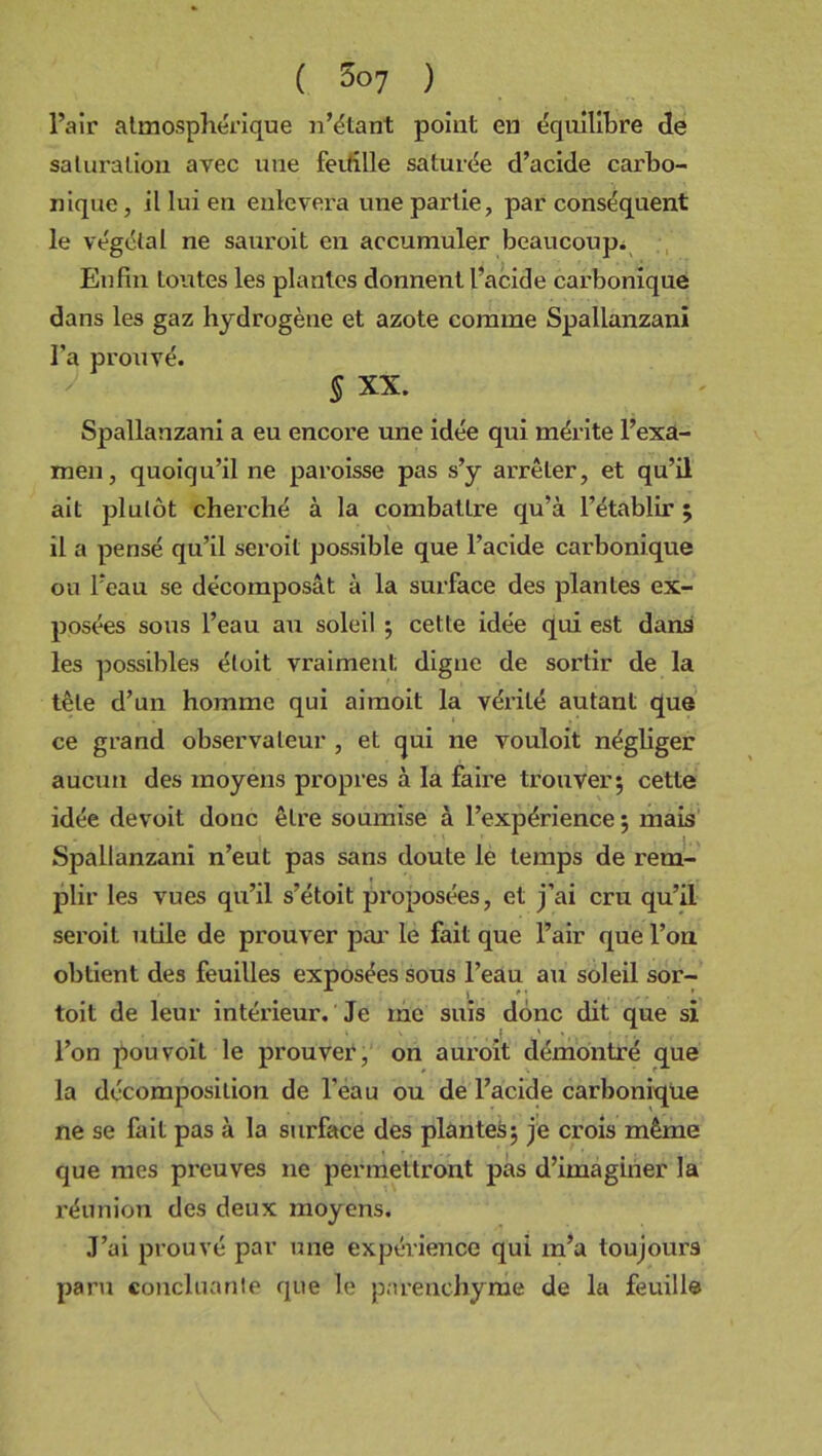 l’air atmosphérique n’étant point en équilibre de saturation avec une feuille saturée d’acide carbo- nique , il lui en enlevera une partie, par conséquent le végétal ne sauroit en accumuler beaucoup. Enfin toutes les plantes donnent l’acide carbonique dans les gaz hydrogène et azote comme Spallanzanï l’a prouvé. 5 xx. Spallanzani a eu encore une idée qui mérite l’exa- men , quoiqu’il ne paroisse pas s’y arrêter, et qu’il ait plutôt cherché à la combattre qu’à l’établir ; il a pensé qu’il seroil possible que l’acide carbonique ou l’eau se décomposât à la surface des plantes ex- posées sous l’eau au soleil ; cette idée qui est dans les possibles étoit vraiment digne de sortir de la tête d’un homme qui aimoit la vérité autant que ce grand observateur , et qui ne vouloit négliger aucun des moyens propres à la faire trouver; cette idée devoit donc être soumise à l’expérience ; mais Spallanzani n’eut pas sans doute le temps de rem- plir les vues qu’il s’étoit proposées, et j’ai cru qu’il seroil utile de prouver par le fait que l’air que l’on obtient des feuilles exposées sous l’eau au soleil sor- toit de leur intérieur. Je me suis donc dit que si l’on pou voit le prouver, on auroit démontré que la décomposition de l’eau ou de l’acide carbonique ne se fait pas à la surface des plantes; je crois même que mes preuves ne permettront pas d’imaginer la réunion des deux moyens. J’ai prouvé par mie expérience qui m’a toujours paru concluante que le parenchyme de la feuille