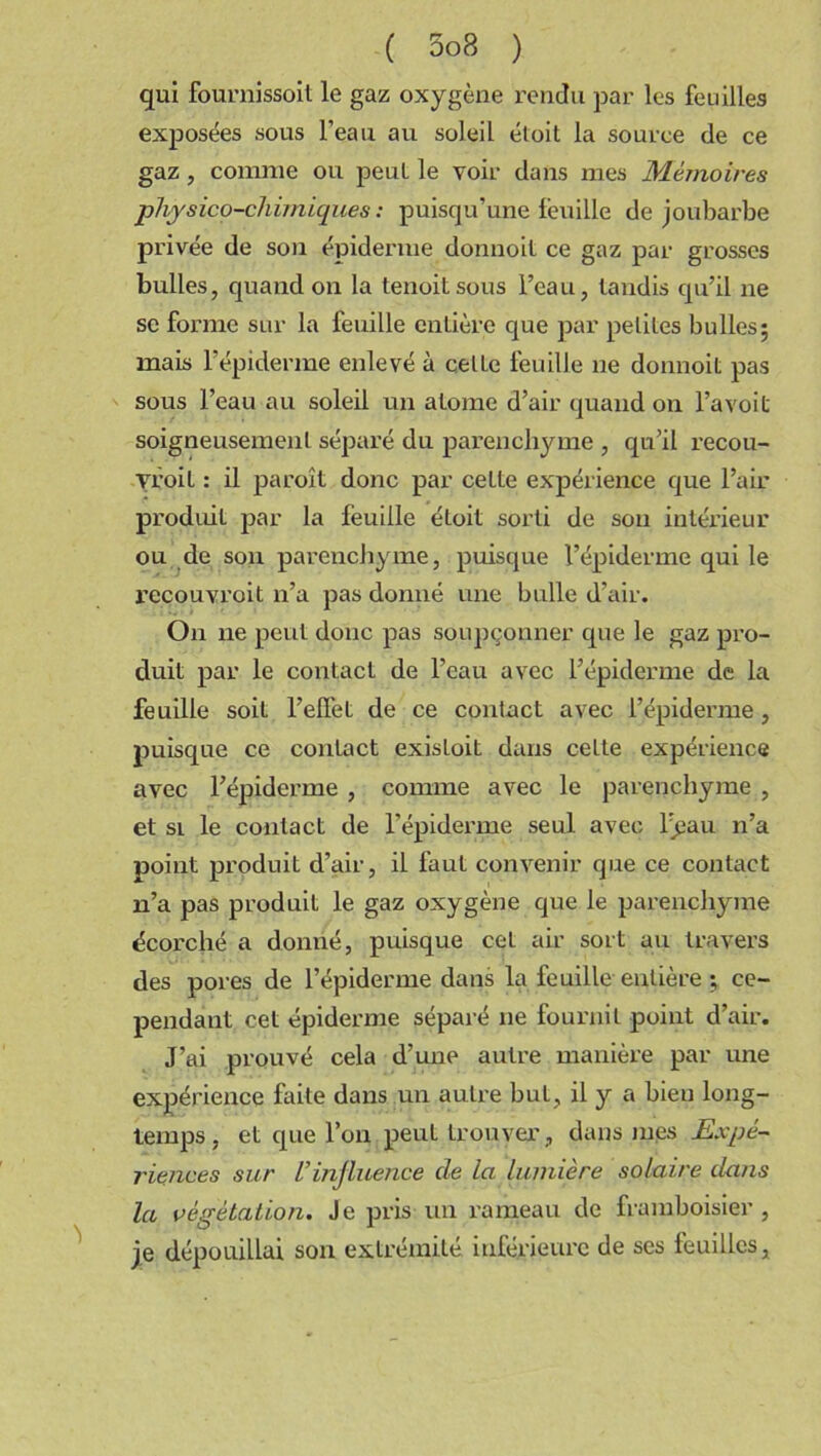 qui fournissoit le gaz oxygène rendu par les feuilles exposées sous l’eau au soleil étoit la source de ce gaz, connue ou peul le voir dans mes Mémoires physico-chimiques : puisqu’une feuille de joubarbe privée de son épiderme donnoit ce gaz par grosses bulles, quand on la tenoitsous l’eau, tandis qu’il ne se forme sur la feuille entière que par peliles bulles; mais l’épiderme enlevé à celLe feuille ne donnoit pas sous l’eau au soleil un atome d’air quand on l’a voit soigneusement séparé du parenchyme , qu’il recou- vroil : il paroît donc par cette expérience que l’air produit par la feuille étoit sorti de son intérieur ou de son parenchyme, puisque l’épiderme qui le recouvroit n’a pas donné une bulle d’air. On ne peut donc pas soupçonner que le gaz pro- duit par le contact de l’eau avec l’épiderme de la feuille soit l’effet de ce contact avec l’épiderme, puisque ce contact existoit dans celte expérience avec l’épiderme , comme avec le parenchyme , et si le contact de l’épiderme seul avec l’^au n’a point produit d’air, il faut convenir que ce contact n’a pas produit le gaz oxygène que le parenchyme écorché a donné, puisque cet air sort au travers des pores de l’épiderme dans la feuille entière ; ce- pendant cet épiderme séparé ne fournit point d’air. J’ai prouvé cela d’une autre manière par une expérience faite dans un autre but, il y a bien long- temps , et que l’on peut trouver , dans mes Expé- riences sur L’influence de la lumière solaire dans la végétation. Je pris un rameau de framboisier, je dépouillai son extrémité inférieure de ses feuilles.