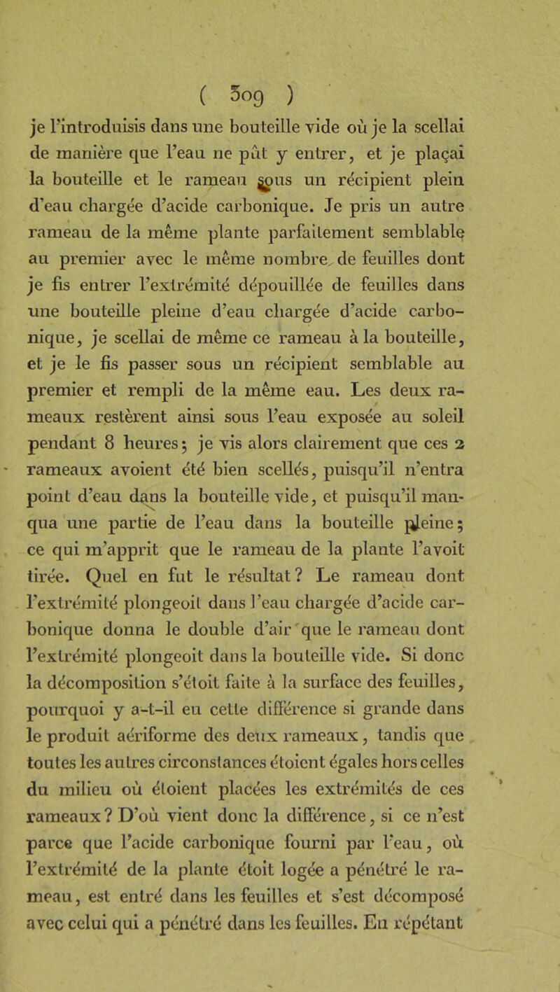 je l’introduisis dans une bouteille vide où je la scellai de manière que l’eau ne pût y entrer, et je plaçai la bouteille et le rameau ^pus un récipient plein d’eau chargée d’acide carbonique. Je pris un autre rameau de la même plante parfaitement semblable au premier avec le même nombre de feuilles dont je fis entrer l’extrémité dépouillée de feuilles dans une bouteille pleine d’eau chargée d’acide carbo- nique, je scellai de même ce rameau à la bouteille, et je le fis passer sous un récipient semblable au premier et rempli de la même eau. Les deux ra- meaux restèrent ainsi sous l’eau exposée au soleil pendant 8 heures ; je vis alors clairement que ces 2 rameaux avoient été bien scellés, puisqu’il n’entra point d’eau dans la bouteille vide, et puisqu’il man- qua une partie de l’eau dans la bouteille pleine ; ce qui m’apprit que le rameau de la plante l’avoit tirée. Quel en fut le résultat? Le rameau dont l'extrémité plongeoit dans l’eau chargée d’acide car- bonique donna le double d’air que le rameau dont l’extrémité plongeoit dans la bouteille vide. Si donc la décomposition s’étoit faite à la surface des feuilles, pourquoi y a-t-il eu cette différence si grande dans le produit aériforme des deux rameaux, tandis que toutes les autres circonstances étoicnt égales hors celles du milieu où éloient placées les extrémités de ces rameaux? D’où vient donc la différence, si ce n’est parce que l’acide carbonique fourni par l’eau, où l’extrémité de la plante étoit logée a pénétré le ra- meau, est entré dans les feuilles et s’est décomposé avec celui qui a pénétré dans les feuilles. Eu répétant