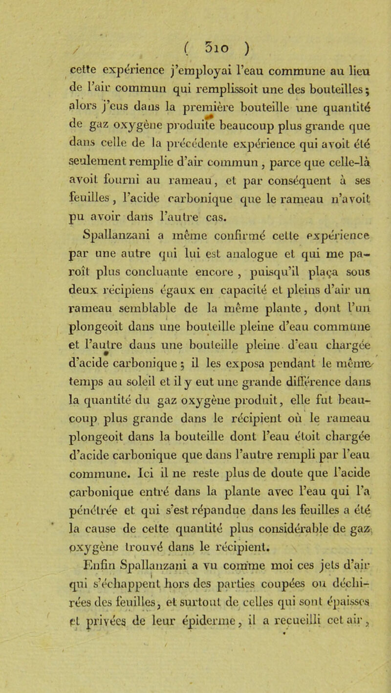 ( 5io ) cette expérience j’employai l’eau commune au lieu de l’air commun qui remplissoit une des bouteilles ; alors j’eus dans la première bouteille une quantité de gaz oxygène produite beaucoup plus grande que dans celle de la précédente expérience qui avoit été seulement remplie d’air commun , parce que celle-là avoiL fourni au rameau, et par conséquent à ses feuilles, l’acide carbonique que le rameau n’a voit pu avoir dans l’autre cas. Spallanzani a même confirmé celle expérience par une autre qui lui est analogue et qui me pa- roît plus concluante encoi’e , puisqu’il plaça sous deux récipiens égaux en capacité et pleins d’air un rameau semblable de la même plante, dont l’un plongeoit dans une bouteille pleine d’eau commune et l’autre dans une bouteille pleine d’eau chargée d’acide carbonique ; il les exposa pendant le même- temps au soleil et il y eut une grande différence dans la quantité du gaz oxygène produit, elle fut beau- coup plus grande dans le récipient où le rameau plongeoit dans la bouteille dont l’eau éloit chargée d’acide carbonique que dans l’autre rempli par l’eau commune. Ici il ne reste plus de doute que l’acide parbonique entré dans la plante avec l’eau qui l’a pénétrée et qui s’est répandue dans les feuilles a été la cause de celte quantité plus considérable de gaz oxygène trouvé dans le récipient. Enfin Spallanzani a vu comme moi ces jets d’air qui s’échappent hors des parties coupées ou déchi- rées des feuilles, et surtout de celles qui sont épaisses pl privées de leur épiderme, il a recueilli cet air,